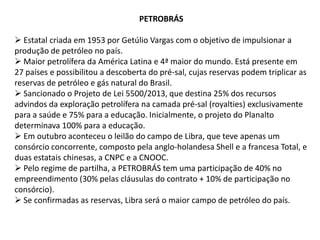 PETROBRÁS
 Estatal criada em 1953 por Getúlio Vargas com o objetivo de impulsionar a
produção de petróleo no país.
 Maior petrolífera da América Latina e 4ª maior do mundo. Está presente em
27 países e possibilitou a descoberta do pré-sal, cujas reservas podem triplicar as
reservas de petróleo e gás natural do Brasil.
 Sancionado o Projeto de Lei 5500/2013, que destina 25% dos recursos
advindos da exploração petrolífera na camada pré-sal (royalties) exclusivamente
para a saúde e 75% para a educação. Inicialmente, o projeto do Planalto
determinava 100% para a educação.
 Em outubro aconteceu o leilão do campo de Libra, que teve apenas um
consórcio concorrente, composto pela anglo-holandesa Shell e a francesa Total, e
duas estatais chinesas, a CNPC e a CNOOC.
 Pelo regime de partilha, a PETROBRÁS tem uma participação de 40% no
empreendimento (30% pelas cláusulas do contrato + 10% de participação no
consórcio).
 Se confirmadas as reservas, Libra será o maior campo de petróleo do país.

 