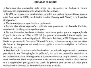 JORNADAS DE JUNHO

 Protestos são motivados pelo preço das passagens de ônibus, e foram
inicialmente organizados pelo Movimento Passe Livre.
 O MPL se inspira em movimentos surgidos em países democráticos após a
crise financeira de 2008, nos Estados Unidos (Occupy Wall Street) e na Espanha
(Indignados).
 Movimento jovem, apartidário e horizontal.
 Depois das duras repressões policiais aos protestos, na Avenida Paulista,
movimento recebe grande apoio popular.
 Os manifestantes também protestam contra os gastos para a preparação da
Copa do Mundo de 2014, a PEC 37 (proposta de emenda à Constituição que
limita os poderes de investigação do Ministério Público), a PEC 33 (proposta que
limita os poderes do Supremo Tribunal Federal, submetendo algumas decisões
da Corte ao Congresso Nacional) a corrupção e as más condições de Saúde e
Educação no país.
 Popularização da máscara de Guy Fawkes. um soldado inglês católico que teve
participação na "Conspiração da pólvora", na qual se pretendia assassinar o
rei protestante Jaime I da Inglaterra e todos os membros do parlamento durante
uma sessão em 1605, objetivando o início de um levante católico. Guy Fawkes
era o responsável por guardar os barris de pólvora que seriam utilizados para
explodir o Parlamento do Reino Unido durante a sessão.

 