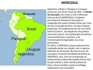 MERCOSUL
Argentina, o Brasil, o Paraguai e o Uruguai
assinaram, em 26 de março de 1991, o Tratado
de Assunção, com vistas a criar o Mercado
Comum do Sul (MERCOSUL). O objetivo
primordial do Tratado de Assunção é a
integração dos quatro Estados Partes por meio
da livre circulação de bens, serviços e fatores
produtivos, do estabelecimento de uma Tarifa
Externa Comum , da adoção de uma política
comercial comum, da coordenação de políticas
macroeconômicas e setoriais, e da
harmonização de legislações nas áreas
pertinentes.
Em 2012, o MERCOSUL passou pela primeira
ampliação desde sua criação, com o ingresso
definitivo da Venezuela. No mesmo ano, foi
assinado o Protocolo de Adesão da Bolívia ao
MERCOSUL, que, uma vez incorporado ao
ordenamento jurídico dos Estados Partes, fará
do país andino o sexto membro pleno do
bloco. Houve também avanço no diálogo
exploratório com o Equador.

 