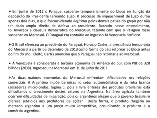  Em junho de 2012 o Paraguai suspenso temporariamente do bloco em função da
deposição do Presidente Fernando Lugo. O processo de impeachment de Lugo durou
apenas dois dias, o que foi considerado ilegítimo pelos demais países do grupo por não
ter dado amplo direito de defesa ao presidente. Baseado nesse entendimento,
foi Invocada a cláusula democrática do Mercosul, fazendo com que o Paraguai fosse
suspenso do Mercosul. O Paraguai era contrário ao ingresso da Venezuela no Bloco.

O Brasil ofereceu ao presidente do Paraguai, Horacio Cartes, a presidência temporária
do Mercosul a partir de dezembro de 2013 como forma do país retornar ao bloco antes
do fim do ano. Eleito, Cartes anunciou que o Paraguai não retornaria ao Mercosul.
 A Venezuela é considerada a terceira economia da América do Sul, com PIB de 320
bilhões (2008). Ingressou no Mercosul em 31 de julho de 2012.
As duas maiores economias do Mercosul enfrentam dificuldades nas relações
comerciais. A Argentina impõe barreiras no setor automobilístico e da linha branca
(geladeiras, micro-ondas, fogões ), pois a livre entrada dos produtos brasileiros está
dificultando o crescimento destes setores na Argentina. Na área agrícola também
ocorrem dificuldades de integração, pois os argentinos alegam que o governo brasileiro
oferece subsídios aos produtores de açúcar. Desta forma, o produto chegaria ao
mercado argentino a um preço muito competitivo, prejudicando o produtor e o
comércio argentino.

 