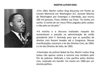 MARTIN LUTHER KING
Em 1963, Martin Luther King discursou em frente ao
Lincoln Memorial em Washington D.C. durante Marcha
de Washington por Empregos e Liberdade, que reuniu
200 mil pessoas. Ficou célebre sua frase: "Eu tenho um
sonho. O sonho de ver meus filhos julgados pelo caráter,
e não pela cor da pele."
A marcha e o discurso realizados naquele dia
aumentaram a pressão na administração do então
presidente John F. Kennedy para que as questões de
direitos civis fossem levadas até o Congresso. Dessas
manifestações nasceram a lei dos Direitos Civis, de 1964,
e a lei dos Direitos de Voto, de 1965.
Ganhador do prêmio Nobel da Paz, Martin Luther King
lutava não apenas contra o racismo mas também pelo
fim da pobreza. Defendia a luta pacífica pelos direitos
civis, inspirado em Gandhi. Foi morto em 1968 por um
ativista político.

 