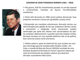 GOVERNO DE JOHN FITZGERALD KENNEDY (1961 – 1963)
 Pós guerra, EUA faz investimentos pesados na corrida espacial
e armamentista. Contexto da Guerra Fria.Dificuldades
econômicas.
 Eleito John Kennedy em 1960, jovem político democrata. Suas
propostas envolviam a busca por igualdade e justiça social.
Comparado aos mandatos antecessores, Kennedy marcou sua
administração pela adoção de leis que ampliavam direitos sociais
e promoviam a integração racial, provocando reações
extremadas por parte dos setores mais conservadores do país.
Ao combater objetivamente a questão racial dos Estados Unidos,
Kennedy remexeu em uma questão polêmica não só da política,
bem como da cultura norte-americana.
 Política externa: apoio ao Vietnã do Sul, que resultou em uma
das mais longas guerras travadas pelos Estados Unidos. Em
Cuba, a invasão da Baía dos Porcos (1961)foi resultado de uma
tentativa do governo Kennedy em tomar o governo cubano por
meio do treinamento de exilados cubanos que deveriam
derrubar o presidente Fidel Castro.

 