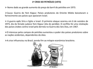 1ª CRISE DO PETRÓLEO (1973)

 Nome dado ao grande aumento do preço do barril do petróleo em 1973.
Causa: Guerra do Yom Kippur. Países produtores do Oriente Médio boicotaram o
fornecimento aos países que apoiaram Israel.
 A guerra opôs Síria e Egito a Israel. O primeiro ataque ocorreu em 6 de outubro de
1973, dia do feriado judaico Yom Kippur (dia do perdão). O conflito foi uma retaliação
dos países árabes contra Israel pela derrota na Guerra dos Seis Dias, em 1967.
O interesse pelos campos de petróleo aumentou o poder dos países produtores sobre
as nações ocidentais, dependentes do óleo.
A crise influenciou no Brasil, pondo fim ao milagre econômico brasileiro.

 