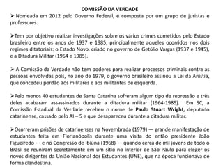 COMISSÃO DA VERDADE
 Nomeada em 2012 pelo Governo Federal, é composta por um grupo de juristas e
professores.
Tem por objetivo realizar investigações sobre os vários crimes cometidos pelo Estado
brasileiro entre os anos de 1937 e 1985, principalmente aqueles ocorridos nos dois
regimes ditatoriais: o Estado Novo, criado no governo de Getúlio Vargas (1937 e 1945),
e a Ditadura Militar (1964 e 1985).
 A Comissão da Verdade não tem poderes para realizar processos criminais contra as
pessoas envolvidas pois, no ano de 1979, o governo brasileiro assinou a Lei da Anistia,
que concedeu perdão aos militares e aos militantes de esquerda.
Pelo menos 40 estudantes de Santa Catarina sofreram algum tipo de repressão e três
deles acabaram assassinados durante a ditadura militar (1964-1985). Em SC, a
Comissão Estadual da Verdade recebeu o nome de Paulo Stuart Wright, deputado
catarinense, cassado pelo AI – 5 e que desapareceu durante a ditadura militar.
Ocorreram prisões de catarinenses na Novembrada (1979) — grande manifestação de
estudantes feita em Florianópolis durante uma visita do então presidente João
Figueiredo — e no Congresso de Ibiúna (1968) — quando cerca de mil jovens de todo o
Brasil se reuniram secretamente em um sítio no interior de São Paulo para eleger os
novos dirigentes da União Nacional dos Estudantes (UNE), que na época funcionava de
forma clandestina.

 