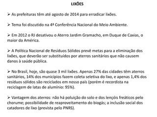LIXÕES
 As prefeituras têm até agosto de 2014 para erradicar lixões.
 Tema foi discutido na 4ª Conferência Nacional do Meio Ambiente.

 Em 2012 o RJ desativou o Aterro Jardim Gramacho, em Duque de Caxias, o
maior da América.
 A Política Nacional de Resíduos Sólidos prevê metas para a eliminação dos
lixões, que deverão ser substituídos por aterros sanitários que não causem
danos à saúde pública.
 No Brasil, hoje, são quase 3 mil lixões. Apenas 27% das cidades têm aterros
sanitários, 14% dos municípios fazem coleta seletiva do lixo, e apenas 1,4% dos
resíduos sólidos são reciclados em nosso país (porém é recordista na
reciclagem de latas de alumínio: 95%).
 Vantagem dos aterros: não há poluição do solo e dos lençóis freáticos pelo
chorume; possibilidade de reaproveitamento do biogás; a inclusão social dos
catadores de lixo (prevista pelo PNRS).

 