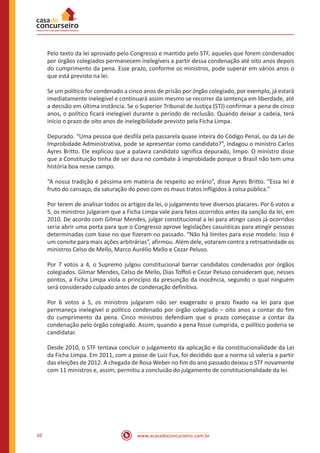 www.acasadoconcurseiro.com.br10
Pelo texto da lei aprovado pelo Congresso e mantido pelo STF, aqueles que forem condenados
por órgãos colegiados permanecem inelegíveis a partir dessa condenação até oito anos depois
do cumprimento da pena. Esse prazo, conforme os ministros, pode superar em vários anos o
que está previsto na lei.
Se um político for condenado a cinco anos de prisão por órgão colegiado, por exemplo, já estará
imediatamente inelegível e continuará assim mesmo se recorrer da sentença em liberdade, até
a decisão em última instância. Se o Superior Tribunal de Justiça (STJ) confirmar a pena de cinco
anos, o político ficará inelegível durante o período de reclusão. Quando deixar a cadeia, terá
início o prazo de oito anos de inelegibilidade previsto pela Ficha Limpa.
Depurado. “Uma pessoa que desfila pela passarela quase inteira do Código Penal, ou da Lei de
Improbidade Administrativa, pode se apresentar como candidato?”, indagou o ministro Carlos
Ayres Britto. Ele explicou que a palavra candidato significa depurado, limpo. O ministro disse
que a Constituição tinha de ser dura no combate à improbidade porque o Brasil não tem uma
história boa nesse campo.
“A nossa tradição é péssima em matéria de respeito ao erário”, disse Ayres Britto. “Essa lei é
fruto do cansaço, da saturação do povo com os maus tratos infligidos à coisa pública.”
Por terem de analisar todos os artigos da lei, o julgamento teve diversos placares. Por 6 votos a
5, os ministros julgaram que a Ficha Limpa vale para fatos ocorridos antes da sanção da lei, em
2010. De acordo com Gilmar Mendes, julgar constitucional a lei para atingir casos já ocorridos
seria abrir uma porta para que o Congresso aprove legislações casuísticas para atingir pessoas
determinadas com base no que fizeram no passado. “Não há limites para esse modelo. Isso é
um convite para mais ações arbitrárias”, afirmou. Além dele, votaram contra a retroatividade os
ministros Celso de Mello, Marco Aurélio Mello e Cezar Peluso.
Por 7 votos a 4, o Supremo julgou constitucional barrar candidatos condenados por órgãos
colegiados. Gilmar Mendes, Celso de Mello, Dias Toffoli e Cezar Peluso consideram que, nesses
pontos, a Ficha Limpa viola o princípio da presunção da inocência, segundo o qual ninguém
será considerado culpado antes de condenação definitiva.
Por 6 votos a 5, os ministros julgaram não ser exagerado o prazo fixado na lei para que
permaneça inelegível o político condenado por órgão colegiado – oito anos a contar do fim
do cumprimento da pena. Cinco ministros defendiam que o prazo começasse a contar da
condenação pelo órgão colegiado. Assim, quando a pena fosse cumprida, o político poderia se
candidatar.
Desde 2010, o STF tentava concluir o julgamento da aplicação e da constitucionalidade da Lei
da Ficha Limpa. Em 2011, com a posse de Luiz Fux, foi decidido que a norma só valeria a partir
das eleições de 2012. A chegada de Rosa Weber no fim do ano passado deixou o STF novamente
com 11 ministros e, assim, permitiu a conclusão do julgamento de constitucionalidade da lei.
 