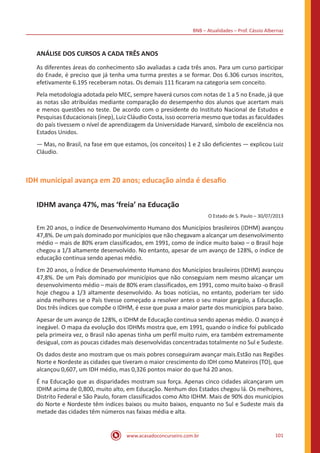 BNB – Atualidades – Prof. Cássio Albernaz
www.acasadoconcurseiro.com.br 101
ANÁLISE DOS CURSOS A CADA TRÊS ANOS
As diferentes áreas do conhecimento são avaliadas a cada três anos. Para um curso participar
do Enade, é preciso que já tenha uma turma prestes a se formar. Dos 6.306 cursos inscritos,
efetivamente 6.195 receberam notas. Os demais 111 ficaram na categoria sem conceito.
Pela metodologia adotada pelo MEC, sempre haverá cursos com notas de 1 a 5 no Enade, já que
as notas são atribuídas mediante comparação do desempenho dos alunos que acertam mais
e menos questões no teste. De acordo com o presidente do Instituto Nacional de Estudos e
Pesquisas Educacionais (ínep), Luiz Cláudio Costa, isso ocorreria mesmo que todas as faculdades
do país tivessem o nível de aprendizagem da Universidade Harvard, símbolo de excelência nos
Estados Unidos.
— Mas, no Brasil, na fase em que estamos, (os conceitos) 1 e 2 são deficientes — explicou Luiz
Cláudio.
IDH municipal avança em 20 anos; educação ainda é desafio
IDHM avança 47%, mas ‘freia’ na Educação
O Estado de S. Paulo – 30/07/2013
Em 20 anos, o índice de Desenvolvimento Humano dos Municípios brasileiros (IDHM) avançou
47,8%. De um país dominado por municípios que não chegavam a alcançar um desenvolvimento
médio – mais de 80% eram classificados, em 1991, como de índice muito baixo – o Brasil hoje
chegou a 1/3 altamente desenvolvido. No entanto, apesar de um avanço de 128%, o índice de
educação continua sendo apenas médio.
Em 20 anos, o Índice de Desenvolvimento Humano dos Municípios brasileiros (IDHM) avançou
47,8%. De um País dominado por municípios que não conseguiam nem mesmo alcançar um
desenvolvimento médio – mais de 80% eram classificados, em 1991, como muito baixo -o Brasil
hoje chegou a 1/3 altamente desenvolvido. As boas notícias, no entanto, poderiam ter sido
ainda melhores se o País tivesse começado a resolver antes o seu maior gargalo, a Educação.
Dos três índices que compõe o IDHM, é esse que puxa a maior parte dos municípios para baixo.
Apesar de um avanço de 128%, o IDHM de Educação continua sendo apenas médio. O avanço é
inegável. O mapa da evolução dos IDHMs mostra que, em 1991, quando o índice foi publicado
pela primeira vez, o Brasil não apenas tinha um perfil muito ruim, era também extremamente
desigual, com as poucas cidades mais desenvolvidas concentradas totalmente no Sul e Sudeste.
Os dados deste ano mostram que os mais pobres conseguiram avançar mais.Estão nas Regiões
Norte e Nordeste as cidades que tiveram o maior crescimento do IDH como Mateiros (TO), que
alcançou 0,607, um IDH médio, mas 0,326 pontos maior do que há 20 anos.
É na Educação que as disparidades mostram sua força. Apenas cinco cidades alcançaram um
IDHM acima de 0,800, muito alto, em Educação. Nenhum dos Estados chegou lá. Os melhores,
Distrito Federal e São Paulo, foram classificados como Alto IDHM. Mais de 90% dos municípios
do Norte e Nordeste têm índices baixos ou muito baixos, enquanto no Sul e Sudeste mais da
metade das cidades têm números nas faixas média e alta.
 