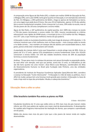 www.acasadoconcurseiro.com.br102
A comparação entre Águas de São Pedro (SP), a cidade com melhor IDHM de Educação do País,
e Melgaço (PA), com o pior IDHM, tanto geral quanto em Educação, é um exemplo dos extremos
do País. Em Melgaço, a 290 quilômetros de Belém, chega-se apenas de helicóptero ou barco,
em uma viagem que pode durar 8 horas. Dos seus 24 mil habitantes, apenas 12,3% dos adultos
têm o ensino fundamental completo. Entre crianças de 5 e 6 anos, 59% estão na escola, mas só
5% dos jovens de 18 a 20 anos completaram o ensino médio.
Águas de São Pedro, a 187 quilômetros da capital paulista, tem 100% das crianças na escola
e 75% dos jovens terminaram o ensino médio. Em 1991, mesmo considerando os critérios
educacionais mais rígidos do IDHM atuais, o município já era o 12.0 melhor do País. Melgaço,
era o 97.° pior, o que mostra que melhorou menos do que poderia.
A Educação é onde os municípios brasileiros estão mais longe de alcançar o IDH absoluto, 1. Os
números mostram que o País melhorou mais no fluxo escolar – mais crianças estão na escola
e na idade correta -, mas mantém um estoque alto de adultos com escolaridade baixa e, mais
grave, parece ainda estar criando jovens sem estudo.
A população de crianças de5e 6 anos que frequentam a escola atinge mais de 90%. Entre os
jovens de 15 a 17 anos, apenas 57% completaram o ensino fundamental. Entre 18 e 20,41%
concluíram o ensino médio. Em 15% das cidades brasileiras menos de 20% da população
terminou o ensino fundamental.
Análises. "O que pesa mais é o estoque de pessoas com pouca formação na população adulta.
Se você olhar com atenção, verá que nas pontas, acima dos 15 anos, os indicadores já não
são tão bons quanto nos anos iniciais", disse Maria Luiza Marques, coordenadora do Atlas
do Desenvolvimento Humano no Brasil pela Fundação João Pinheiro, uma das entidades
organizadoras.
O presidente do Instituto de Pesquisas Econômicas Aplicadas (Ipea),Marcelo Néri, considera
o avanço na Educação "muito interessante". "A Educação é a mãe de todas as políticas, mas é
difícil de mudar, porque tem uma herança muito grande para resolver. A Educação é a base de
tudo e hoje está no topo das prioridades. Mudou a cabeça dos brasileiros."
Educação: Nem a elite se salva
Elite brasileira também fica entre as piores no PISA
O Globo – 09/12/2013
Estudantes brasileiros de 15 anos que estão entre os 25% mais ricos do país tiveram média
inferior aos 25% mais pobres de nações com maior nível de desenvolvimento. O desempenho
foi medido pelo Programa Internacional de Avaliação de Alunos, que compara o aprendizado
em 65 países.
Média dos alunos mais ricos do país é pior que a dos jovens de menor renda em nações
desenvolvidas
 