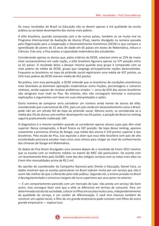 BNB – Atualidades – Prof. Cássio Albernaz
www.acasadoconcurseiro.com.br 103
Os maus resultados do Brasil na Educação não se devem apenas à má qualidade da escola
pública ou ao baixo desempenho dos alunos mais pobres.
A elite brasileira, quando comparada com a de outros países, também se sai muito mal no
Programa Internacional de Avaliação de Alunos (Pisa), exame divulgado na semana passada
pela Organização para a Cooperação e Desenvolvimento Econômico (OCDE) e que compara o
aprendizado de jovens de 15 anos de idade em 65 países em testes de Matemática, leitura e
Ciências. Este ano, o Pisa avaliou a capacidade matemática dos estudantes.
Considerando apenas os alunos que, pelos critérios da OCDE, estariam entre os 25% de maior
nível socioeconômico em cada nação, a elite brasileira figuraria apenas na 57º posição entre
os 65 países. O resultado deixa a desejar mesmo quando esse grupo é comparado com os
mais pobres da média da OCDE, grupo que congrega principalmente nações desenvolvidas.
Enquanto os brasileiros no topo da pirâmide social registraram uma média de 437 pontos, os
25% mais pobres da OCDE tiveram média de 452 pontos.
Na prática, com essa pontuação, a OCDE entende que os brasileiros de condições econômicas
mais favoráveis já dominam operações matemáticas como frações, porcentagens e números
relativos, sendo capazes de resolver problemas simples — cerca de 65% dos alunos brasileiros
não atingiram esse nível no Pisa. No entanto, eles não conseguem formular e comunicar
explicações e argumentos com base em suas interpretações e ações.
Outra maneira de comparar seria considerar um número ainda menor de alunos de elite,
considerando que o percentual de 25%, para um país ainda em desenvolvimento como o Brasil,
pode não ser um retrato fiel do topo da pirâmide social. Mesmo assim, se considerada só a
média dos 5% de alunos com melhor desempenho nos 65 países, a posição do Brasil no ranking
seguiria praticamente inalterada: 58º.
O diagnóstico é o mesmo também quando se consideram apenas alunos cujos pais têm nível
superior. Nessa comparação, o Brasil ficaria na 56º posição. No topo desse ranking, aparece
novamente a província chinesa de Xangai, cuja média dos alunos é 219 pontos superior à dos
brasileiros. Pela escala do Pisa, isso equivale a dizer que essa elite brasileira com pais de alta
escolaridade precisaria estudar mais cinco anos letivos para chegar ao nível de conhecimento
dos chineses de Xangai em Matemática.
Os dados do Pisa foram divulgados uma semana depois de o resultado do Enem 2012 mostrar
que as escolas com as melhores médias no exame do MEC são particulares. De acordo com
um levantamento feito pelo GLOBO, nove dos dez colégios cariocas com as notas mais altas no
Enem têm mensalidades acima de R$ 2 mil.
Na opinião do coordenador da Campanha Nacional pelo Direito à Educação, Daniel Cara, os
dados mostram que as escolas particulares no Brasil cobram muito por um serviço que não é
assim tão melhor do que o oferecido pela rede pública. Segundo ele, o ensino privado no Brasil
é desregulamentado e conserva margens de lucro superiores aos seus pares no exterior:
— É um comportamento parecido com um mercado de luxo: não presta um serviço tão bom
assim, mas consegue fazer com que a elite se diferencie em termos de consumo. Para um
determinadoestratodasociedade,colocarosfilhosemescolasmuitocaras,independentemente
da qualidade do serviço, é um caráter de diferenciação. E você tem chances também de
construir um capital social: o filho de um grande empresário pode conviver com filhos de outro
grande empresário — explica Cara.
 