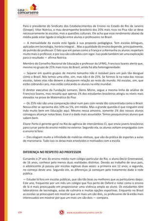 www.acasadoconcurseiro.com.br104
Para o presidente do Sindicato dos Estabelecimentos de Ensino no Estado do Rio de Janeiro
(Sinepe), Vitor Notrica, o mau desempenho brasileiro dos 25% mais ricos no Pisa não se deve
necessariamente às escolas, mas a questões culturais. Ele acha que esse rendimento abaixo da
média pode estar ligado à relação entre alunos e professores no Brasil.
— A mensalidade da escola está ligada à sua proposta pedagógica. Tem escolas bilíngues,
aplicadas em tecnologia, horário integral... Mas a qualidade do ensino depende, principalmente,
do pulmão do professor. É fato que em países como a França e a Alemanha os alunos respeitam
muito mais o professor, e por isso são cobrados com vigor. Isso pode também ser uma explicação
para o resultado — afirma Notrica.
Membro do Conselho Nacional de Educação e professor da UFMG, Francisco Soares alerta que,
mesmo no grupo de 25% mais ricos do Brasil, ainda há alta heterogeneidade:
— Separar em quatro grupos de mesmo tamanho não é razoável para um país tão desigual
como o Brasil. Nós temos uma elite, sim, mas não é de 25%. Se formos lá na nata das nossas
escolas, talvez elas não deixem a desejarem relação ao resto do mundo. Há escolas, sim, que
estão cobrando caro, mas estão colocando os alunos na elite mundial.
O diretor executivo da Fundação Lemann, Denis Mizne, segue a mesma linha de análise de
Francisco Soares, mas ressalta que apenas 1% dos estudantes brasileiros atingiu os níveis mais
elevados na prova de Matemática do Pisa:
— Os 25% não são uma comparação ideal num país com renda tão concentrada como o Brasil.
Nossa elite se aproxima dos 10% ou 5%, em média. Mas a grande questão é que ninguém está
indo muito bem em Educação aqui. Mesmo nessa amostra, somente 1% dos nossos alunos
conseguiu alcançar notas boas. Esse é o dado mais assustador. Temos pouquíssimos alunos que
sabem bem.
Eliane Porto é gerente-geral no Rio da agência de intercâmbios Cl, que envia jovens brasileiros
para cursar parte do ensino médio no exterior. Segundo ela, os alunos voltam empolgados com
o ensino lá fora:
— Eles elogiam muito a infinidade de matérias eletivas, que vão da prática de esportes a aulas
de marcenaria. Tudo isso os deixa mais envolvidos e motivados com a escola.
DIFERENÇA NO RESPEITO AO PROFESSOR
Cursando o 2º ano do ensino médio num colégio particular do Rio, o aluno Decio Greenwood,
de 16 anos, conhece pelo menos duas realidades distintas. Devido ao trabalho de seus pais,
o adolescente já passou por escolas inglesas duas vezes: a primeira aos 12 anos; a segunda,
no começo deste ano. Segundo ele, as diferenças já começam pelo tratamento dado à rede
pública.
— Estudei lá fora em escolas públicas, que são tão boas ou melhores que as particulares daqui.
Este ano, frequentei por um mês um colégio que fica perto de Oxford e notei como o ensino
de lá é mais preocupado em proporcionar uma vivência ampla ao aluno. Os estudantes têm
laboratórios de tecnologia, aulas de culinária e muitas opções esportivas. Enquanto no Brasil
as escolas se preocupam em mostrar que um mais um são dois, os professores de lá estão mais
interessados em mostrar por que um mais um são dois — compara.
 