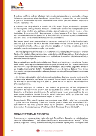 www.acasadoconcurseiro.com.br106
E parte do problema pode ser a falta do inglês: muitos países adotaram a publicação em língua
inglesa para garantir que a investigação seja compartilhada e compreendida em todo o mundo,
e que suas universidades recebam o devido reconhecimento pelo seu trabalho inovador —
ressalta o editor da THE.
A pró-reitora de Pós-graduação e Pesquisa da UFRJ, Debora Foguel, comemorou a presença
da instituição no ranking, mas não deixou de salientar como o ensino no Brasil precisa evoluir:
— o país ainda não tem uma política destinada a colocar suas universidades entre as seletas
instituições de classe mundial. Há gargalos que precisamos encarar. E um dos principais deles
está justamente relacionado à pesquisa. A disponibilização de recursos voltados diretamente a
essa área ainda não é uma realidade nas universidades federais.
Precisamos investir maciçamente nisso — comentou. o reitor da USP, João Grandino Rodas
destacou que o fato de se tratar de uma universidade onde se fala um idioma que não é
internacional dificulta o alcance das primeiras posições em rankings. Entretanto, medidas
adotadas recentemente devem mudar esse quadro.
—CriamosoprogramaUSPInternacional,parafortalecerapresençadauniversidadenoexterior.
Também foi estabelecido um programa de bolsas de intercâmbio para alunos de graduação, no
qual mais de dois mil estudantes tiveram oportunidade de desenvolver atividades acadêmicas
em instituições estrangeiras.
Esse projeto abrange as não contempladas pelo Ciência sem Fronteiras — mencionou. Entre os
Brics, o Brasil tem a segunda maior economia do grupo, somente atrás dos chineses. Entretanto,
essa realidade segue em descompasso com os indicadores educacionais. Segundo o professor
de Relações Internacionais da PUC—Rio João Nogueira, que é membro do Brics Policy Center,
isso acontece porque os resultados na Educação dependem de políticas públicas consistentes e
de longo prazo.
— Os chineses há muito têm priorizado o crescimento rápido do ensino superior como caminho
para estimular a inovação e enfrentar os problemas futuros de oferta de mão de obra. Dezenas
de milhares de estudantes de países como a Coreia do Sul vão estudar nas universidades
chinesas atualmente.
Ao lado da ampliação do sistema, a China investiu na qualificação de seus pesquisadores
em centros de excelência no exterior, com os resultados que vemos nas pesquisas. No caso
brasileiro, o dinamismo econômico não foi suficiente para vencer a complacência de seus
governantes quando se trata de Educação, tratada mais como política social do que como
estratégia associada ao desenvolvimento do país — concluiu.
Por continente, África e Américas aparecem com nove universidades cada. Para a consultoria,
o grande destaque do ranking ficou com a Turquia, que não só tem sete instituições na lista
como também três delas aparecem dentre as dez primeiras: Universidade de Boaziçi (5°),
Universidade Técnica de Istambul (7°) e Universidade Técnica do Oriente Médio (9°).
PESQUISA CONSIDERA 13 INDICADORES
Assim como em outros rankings elaborados pela Times Higher Education, a metodologia da
pesquisa foi baseada em 13 indicadores divididos entre as seguintes áreas: “ensino” (30% da
pontuação geral do ranking) leva em consideração qualidade e reputação do ensino praticado;
 