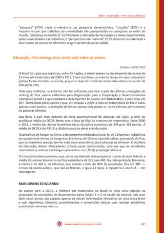 BNB – Atualidades – Prof. Cássio Albernaz
www.acasadoconcurseiro.com.br 107
“pesquisa” (30%) mede a relevância das pesquisas desenvolvidas; “citações” (30%) é a
frequência com que trabalhos da universidade são apresentados em pesquisas ao redor do
mundo; “presença na indústria” (2,5%) mede a utilização de tecnologias e ideias desenvolvidas
pelas universidades nas indústrias; e “perspectiva internacional” (7,5%) leva em consideração a
diversidade de alunos de diferentes origens dentro da universidade.
Educação: País avança, mas ainda está entre os piores
O Globo – 04/12/2013
O Brasil foi o país que registrou, entre 65 nações, o maior avanço no desempenho de alunos de
15 anos em matemática de 2003 a 2012. E isso aconteceu ao mesmo tempo em que mais jovens
pobres foram incluídos na escola, já que as taxas de matrícula nessa faixa etária cresceram de
65% parar 78%.
Toda essa melhoria, no entanto, não foi suficiente para tirar o país das últimas colocações do
ranking do Pisa, exame elaborado pela Organização para a Cooperação e Desenvolvimento
Econômico (OCDE) e que compara o desempenho de alunos (em Matemática, o país ficou em
58°). Outro dado preocupante é que, em relação a 2009, a nota de Matemática do Brasil subiu
apenas cinco pontos, a avaliação de leitura piorou dois pontos e, na de ciências, permaneceu
no patamar idêntico.
Isso deixa o país mais distante da meta governamental de alcançar, até 2022, o nível de
qualidade médio da OCDE. Neste ano, o foco do Pisa foi o ensino de matemática. Entre 2000
e 2013, a média dos alunos brasileiros nessa disciplina aumentou de 334 para 391 pontos. A
média da OCDE é de 494. E a distância para os deres é ainda maior.
Na província de Xangai, na China, o desempenho médio dos alunos foi de 610 pontos. A distância
em pontos ente alunos de Xangai e os brasileiros de 15 anos equivale a dizer, pela escala do Pisa,
que os brasileiros precisariam de mais cinco anos letivos para alcançar os chineses. O ministro
da Educação, Aloizio Mercadante, criticou essas comparações, uma vez que os estudantes
submetidos ao exame em Xangai representam só 1,2% da população chinesa.
O ministro também ponderou que, se for considerado o desempenho isolado da rede federal, a
média dos alunos brasileiros no Pisa aumentaria de 391 para 485. Na rede particular brasileira,
a média é de 462 e, na estadual, que atende a mais de 80% da população, fica em 380. —
o topo da escola pública, que são as federais, é igual à França, à Inglaterra e aos EUA — diz
Mercadante.
MAIS JOVENS ESTUDANDO
De acordo com a OCDE, a melhora em matemática no Brasil se deve uma redução na
proporção de estudantes de desempenho baixo (níveis 1 e 2 na escala do exame). Isso quer
dizer esses alunos são capazes apenas de extrair informações relevantes de uma única fonte
e usar algoritmos, fórmulas, procedimentos e convenções básicas para resolver problemas
envolvendo números inteiros.
 