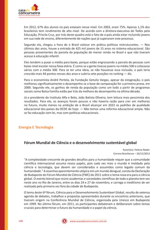 www.acasadoconcurseiro.com.br108
Em 2012, 67% dos alunos no país estavam nesse nível. Em 2003, eram 75%. Apenas 1,1% dos
brasileiros tem rendimento de alto nível. De acordo com a diretora-executiva do Todos pela
Educação, Priscila Cruz, por trás deste quadro está o fato de o país ainda estar incluindo jovens
em sua rede de ensino, diferentemente de nações que já superaram este processo.
Segundo ela, chegou a hora de o Brasil colocar em prática políticas restruturantes. — Nos
últimos dez anos, houve a entrada de 425 mil jovens de 15 anos no sistema educacional. São
pessoas provenientes da parcela da população de menor renda no Brasil e que não tiveram
acesso à educação infantil.
Eles tendem a puxar a média para baixo, porque estão engrossando a parcela de pessoas com
baixo nível escolar nessa faixa etária. É como se a gente tivesse jovens na média 500 e colocasse
vários com a média 300. Para se ter uma ideia, se não houvesse essa inclusão, o país teria
crescido mais 44 pontos nesses dez anos e subiria sete posições no ranking — diz.
Para o economista André Portela, da Fundação Getulio Vargas, apesar da estagnação, o país
melhorou significativamente o desempenho se a base de comparação for a primeira prova, em
2000. Segundo ele, os ganhos de renda da população como um todo a partir de programas
sociais como Bolsa Família estão por trás da melhora do desempenho na última década.
Já o presidente do Instituto Alfa e Beto, João Batista Oliveira, tem leitura mais pessimista dos
resultados. Para ele, os avanços foram poucos e não haveria razão para crer em melhoras
no futuro, muito menos na ambição de o Brasil alcançar em 2022 os padrões de qualidade
educacional dos países da OCDE de hoje: — Não temos uma reforma educacional ampla. Não
se faz educação com lei, mas com políticas educacionais.
Energia E Tecnologia
Fórum Mundial de Ciência e o desenvolvimento sustentável global
Autor(es): Helena Nader
Correio Braziliense – 26/11/2013
"A complexidade crescente de grandes desafios para a humanidade requer que a comunidade
científica internacional assuma novos papéis, pois cada vez mais o mundo é moldado pela
ciência e tecnologia, que devem ser considerados e assumidos como legado comum da
humanidade." A assertiva aparentemente utópica em um mundo desigual, consta da Declaração
de Budapeste do Fórum Mundial de Ciência (FMC) de 2011 sobre o tema nova era para a ciência
global. O evento bienal que reúne academias e sociedades científicas de todo o planeta tem vez
neste ano no Rio de Janeiro, entre os dias 24 e 27 de novembro, e carrega o ineditismo de ser
realizado pela primeira vez fora da cidade de Budapeste.
O tema deste 6º fórum, Ciência para o Desenvolvimento Sustentável Global, resulta de extensa
agenda de debates, trabalhos e propostas apresentados durante os encontros anteriores, que
tiveram origem na Conferência Mundial de Ciência, organizada pela Unesco em Budapeste
em 1999. No último fórum, em 2011, os participantes debateram e deliberaram sobre temas
cruciais para determinar o futuro da humanidade e o papel da ciência.
 