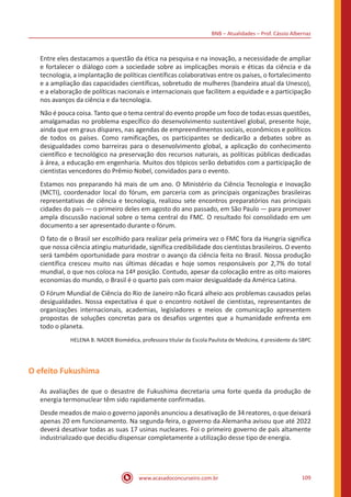 BNB – Atualidades – Prof. Cássio Albernaz
www.acasadoconcurseiro.com.br 109
Entre eles destacamos a questão da ética na pesquisa e na inovação, a necessidade de ampliar
e fortalecer o diálogo com a sociedade sobre as implicações morais e éticas da ciência e da
tecnologia, a implantação de políticas científicas colaborativas entre os países, o fortalecimento
e a ampliação das capacidades científicas, sobretudo de mulheres (bandeira atual da Unesco),
e a elaboração de políticas nacionais e internacionais que facilitem a equidade e a participação
nos avanços da ciência e da tecnologia.
Não é pouca coisa. Tanto que o tema central do evento propõe um foco de todas essas questões,
amalgamadas no problema específico do desenvolvimento sustentável global, presente hoje,
ainda que em graus díspares, nas agendas de empreendimentos sociais, econômicos e políticos
de todos os países. Como ramificações, os participantes se dedicarão a debates sobre as
desigualdades como barreiras para o desenvolvimento global, a aplicação do conhecimento
científico e tecnológico na preservação dos recursos naturais, as políticas públicas dedicadas
à área, a educação em engenharia. Muitos dos tópicos serão debatidos com a participação de
cientistas vencedores do Prêmio Nobel, convidados para o evento.
Estamos nos preparando há mais de um ano. O Ministério da Ciência Tecnologia e Inovação
(MCTI), coordenador local do fórum, em parceria com as principais organizações brasileiras
representativas de ciência e tecnologia, realizou sete encontros preparatórios nas principais
cidades do país — o primeiro deles em agosto do ano passado, em São Paulo — para promover
ampla discussão nacional sobre o tema central do FMC. O resultado foi consolidado em um
documento a ser apresentado durante o fórum.
O fato de o Brasil ser escolhido para realizar pela primeira vez o FMC fora da Hungria significa
que nossa ciência atingiu maturidade, significa credibilidade dos cientistas brasileiros. O evento
será também oportunidade para mostrar o avanço da ciência feita no Brasil. Nossa produção
científica cresceu muito nas últimas décadas e hoje somos responsáveis por 2,7% do total
mundial, o que nos coloca na 14ª posição. Contudo, apesar da colocação entre as oito maiores
economias do mundo, o Brasil é o quarto país com maior desigualdade da América Latina.
O Fórum Mundial de Ciência do Rio de Janeiro não ficará alheio aos problemas causados pelas
desigualdades. Nossa expectativa é que o encontro notável de cientistas, representantes de
organizações internacionais, academias, legisladores e meios de comunicação apresentem
propostas de soluções concretas para os desafios urgentes que a humanidade enfrenta em
todo o planeta.
HELENA B. NADER Biomédica, professora titular da Escola Paulista de Medicina, é presidente da SBPC
O efeito Fukushima
As avaliações de que o desastre de Fukushima decretaria uma forte queda da produção de
energia termonuclear têm sido rapidamente confirmadas.
Desde meados de maio o governo japonês anunciou a desativação de 34 reatores, o que deixará
apenas 20 em funcionamento. Na segunda-feira, o governo da Alemanha avisou que até 2022
deverá desativar todas as suas 17 usinas nucleares. Foi o primeiro governo de país altamente
industrializado que decidiu dispensar completamente a utilização desse tipo de energia.
 