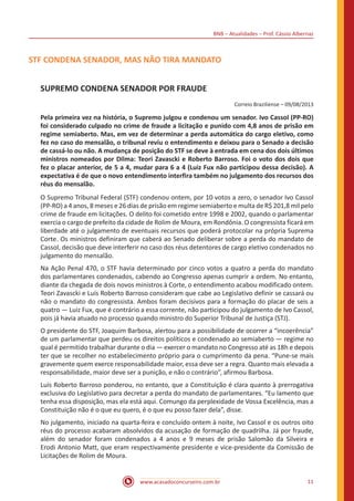 BNB – Atualidades – Prof. Cássio Albernaz
www.acasadoconcurseiro.com.br 11
STF CONDENA SENADOR, MAS NÃO TIRA MANDATO
SUPREMO CONDENA SENADOR POR FRAUDE
Correio Braziliense – 09/08/2013
Pela primeira vez na história, o Supremo julgou e condenou um senador. Ivo Cassol (PP-RO)
foi considerado culpado no crime de fraude a licitação e punido com 4,8 anos de prisão em
regime semiaberto. Mas, em vez de determinar a perda automática do cargo eletivo, como
fez no caso do mensalão, o tribunal reviu o entendimento e deixou para o Senado a decisão
de cassá-lo ou não. A mudança de posição do STF se deve à entrada em cena dos dois últimos
ministros nomeados por Dilma: Teori Zavascki e Roberto Barroso. Foi o voto dos dois que
fez o placar anterior, de 5 a 4, mudar para 6 a 4 (Luiz Fux não participou dessa decisão). A
expectativa é de que o novo entendimento interfira também no julgamento dos recursos dos
réus do mensalão.
O Supremo Tribunal Federal (STF) condenou ontem, por 10 votos a zero, o senador Ivo Cassol
(PP-RO) a 4 anos, 8 meses e 26 dias de prisão em regime semiaberto e multa de R$ 201,8 mil pelo
crime de fraude em licitações. O delito foi cometido entre 1998 e 2002, quando o parlamentar
exercia o cargo de prefeito da cidade de Rolim de Moura, em Rondônia. O congressista ficará em
liberdade até o julgamento de eventuais recursos que poderá protocolar na própria Suprema
Corte. Os ministros definiram que caberá ao Senado deliberar sobre a perda do mandato de
Cassol, decisão que deve interferir no caso dos réus detentores de cargo eletivo condenados no
julgamento do mensalão.
Na Ação Penal 470, o STF havia determinado por cinco votos a quatro a perda do mandato
dos parlamentares condenados, cabendo ao Congresso apenas cumprir a ordem. No entanto,
diante da chegada de dois novos ministros à Corte, o entendimento acabou modificado ontem.
Teori Zavascki e Luís Roberto Barroso consideram que cabe ao Legislativo definir se cassará ou
não o mandato do congressista. Ambos foram decisivos para a formação do placar de seis a
quatro — Luiz Fux, que é contrário a essa corrente, não participou do julgamento de Ivo Cassol,
pois já havia atuado no processo quando ministro do Superior Tribunal de Justiça (STJ).
O presidente do STF, Joaquim Barbosa, alertou para a possibilidade de ocorrer a “incoerência”
de um parlamentar que perdeu os direitos políticos e condenado ao semiaberto — regime no
qual é permitido trabalhar durante o dia — exercer o mandato no Congresso até as 18h e depois
ter que se recolher no estabelecimento próprio para o cumprimento da pena. “Pune-se mais
gravemente quem exerce responsabilidade maior, essa deve ser a regra. Quanto mais elevada a
responsabilidade, maior deve ser a punição, e não o contrário”, afirmou Barbosa.
Luís Roberto Barroso ponderou, no entanto, que a Constituição é clara quanto à prerrogativa
exclusiva do Legislativo para decretar a perda do mandato de parlamentares. “Eu lamento que
tenha essa disposição, mas ela está aqui. Comungo da perplexidade de Vossa Excelência, mas a
Constituição não é o que eu quero, é o que eu posso fazer dela”, disse.
No julgamento, iniciado na quarta-feira e concluído ontem à noite, Ivo Cassol e os outros oito
réus do processo acabaram absolvidos da acusação de formação de quadrilha. Já por fraude,
além do senador foram condenados a 4 anos e 9 meses de prisão Salomão da Silveira e
Erodi Antonio Matt, que eram respectivamente presidente e vice-presidente da Comissão de
Licitações de Rolim de Moura.
 