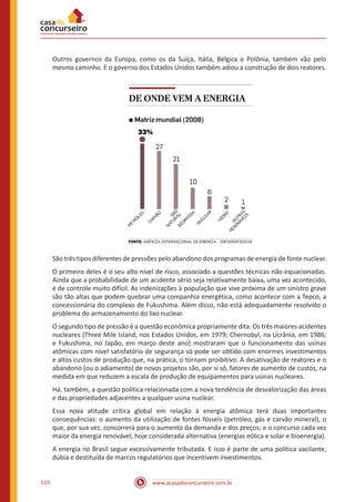 www.acasadoconcurseiro.com.br110
Outros governos da Europa, como os da Suíça, Itália, Bélgica e Polônia, também vão pelo
mesmo caminho. E o governo dos Estados Unidos também adiou a construção de dois reatores.
São três tipos diferentes de pressões pelo abandono dos programas de energia de fonte nuclear.
O primeiro deles é o seu alto nível de risco, associado a questões técnicas não equacionadas.
Ainda que a probabilidade de um acidente sério seja relativamente baixa, uma vez acontecido,
é de controle muito difícil. As indenizações à população que vive próxima de um sinistro grave
são tão altas que podem quebrar uma companhia energética, como acontece com a Tepco, a
concessionária do complexo de Fukushima. Além disso, não está adequadamente resolvido o
problema do armazenamento do lixo nuclear.
O segundo tipo de pressão é a questão econômica propriamente dita. Os três maiores acidentes
nucleares (Three Mile Island, nos Estados Unidos, em 1979; Chernobyl, na Ucrânia, em 1986;
e Fukushima, no Japão, em março deste ano) mostraram que o funcionamento das usinas
atômicas com nível satisfatório de segurança só pode ser obtido com enormes investimentos
e altos custos de produção que, na prática, o tornam proibitivo. A desativação de reatores e o
abandono (ou o adiamento) de novos projetos são, por si só, fatores de aumento de custos, na
medida em que reduzem a escala de produção de equipamentos para usinas nucleares.
Há, também, a questão política relacionada com a nova tendência de desvalorização das áreas
e das propriedades adjacentes a qualquer usina nuclear.
Essa nova atitude crítica global em relação à energia atômica terá duas importantes
consequências: o aumento da utilização de fontes fósseis (petróleo, gás e carvão mineral), o
que, por sua vez, concorrerá para o aumento da demanda e dos preços; e o concurso cada vez
maior da energia renovável, hoje considerada alternativa (energias eólica e solar e bioenergia).
A energia no Brasil segue excessivamente tributada. E isso é parte de uma política vacilante,
dúbia e destituída de marcos regulatórios que incentivem investimentos.
 