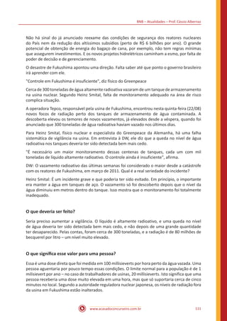 BNB – Atualidades – Prof. Cássio Albernaz
www.acasadoconcurseiro.com.br 111
Não há sinal do já anunciado reexame das condições de segurança dos reatores nucleares
do País nem da redução dos altíssimos subsídios (perto de R$ 6 bilhões por ano). O grande
potencial de obtenção de energia do bagaço de cana, por exemplo, não tem regras mínimas
que assegurem investimentos. E os novos projetos hidrelétricos caminham a esmo, por falta de
poder de decisão e de gerenciamento.
O desastre de Fukushima apontou uma direção. Falta saber até que ponto o governo brasileiro
irá aprender com ele.
"Controle em Fukushima é insuficiente", diz físico do Greenpeace
Cerca de 300 toneladas de água altamente radioativa vazaram de um tanque de armazenamento
na usina nuclear. Segundo Heinz Smital, falta de monitoramento adequado na área de risco
complica situação.
A operadora Tepco, responsável pela usina de Fukushima, encontrou nesta quinta-feira (22/08)
novos focos de radiação perto dos tanques de armazenamento de água contaminada. A
descoberta elevou os temores de novos vazamentos, já elevados desde a véspera, quando foi
anunciado que 300 toneladas de água radioativa haviam vazado nos últimos dias.
Para Heinz Smital, físico nuclear e especialista do Greenpeace da Alemanha, há uma falha
sistemática de vigilância na usina. Em entrevista à DW, ele diz que a queda no nível de água
radioativa nos tanques deveria ter sido detectada bem mais cedo.
"É necessário um maior monitoramento dessas centenas de tanques, cada um com mil
toneladas de líquido altamente radioativo. O controle ainda é insuficiente", afirma.
DW: O vazamento radioativo das últimas semanas foi considerado o maior desde a catástrofe
com os reatores de Fukushima, em março de 2011. Qual é a real seriedade do incidente?
Heinz Smital: É um incidente grave e que poderia ter sido evitado. Em princípio, o importante
era manter a água em tanques de aço. O vazamento só foi descoberto depois que o nível da
água diminuiu em metros dentro do tanque. Isso mostra que o monitoramento foi totalmente
inadequado.
O que deveria ser feito?
Seria preciso aumentar a vigilância. O líquido é altamente radioativo, e uma queda no nível
de água deveria ter sido detectada bem mais cedo, e não depois de uma grande quantidade
ter desaparecido. Pelas contas, foram cerca de 300 toneladas, e a radiação é de 80 milhões de
becquerel por litro – um nível muito elevado.
O que significa esse valor para uma pessoa?
Essa é uma dose direta que foi medida em 100 millisieverts por hora perto da água vazada. Uma
pessoa aguentaria por pouco tempo essas condições. O limite normal para a população é de 1
milisievert por ano – no caso de trabalhadores de usinas, 20 millisieverts. Isto significa que uma
pessoa receberia uma dose muito elevada em uma hora, mas que só suportaria cerca de cinco
minutos no local. Segundo a autoridade reguladora nuclear japonesa, os níveis de radiação fora
da usina em Fukushima estão inalterados.
 