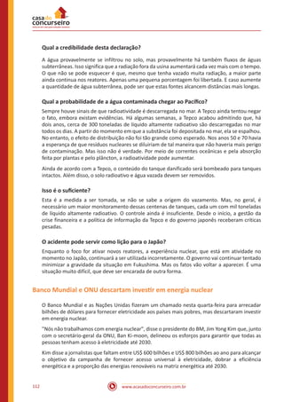 www.acasadoconcurseiro.com.br112
Qual a credibilidade desta declaração?
A água provavelmente se infiltrou no solo, mas provavelmente há também fluxos de águas
subterrâneas. Isso significa que a radiação fora da usina aumentará cada vez mais com o tempo.
O que não se pode esquecer é que, mesmo que tenha vazado muita radiação, a maior parte
ainda continua nos reatores. Apenas uma pequena porcentagem foi libertada. E caso aumente
a quantidade de água subterrânea, pode ser que estas fontes alcancem distâncias mais longas.
Qual a probabilidade de a água contaminada chegar ao Pacífico?
Sempre houve sinais de que radioatividade é descarregada no mar. A Tepco ainda tentou negar
o fato, embora existam evidências. Há algumas semanas, a Tepco acabou admitindo que, há
dois anos, cerca de 300 toneladas de líquido altamente radioativo são descarregadas no mar
todos os dias. A partir do momento em que a substância foi depositada no mar, ela se espalhou.
No entanto, o efeito de distribuição não foi tão grande como esperado. Nos anos 50 e 70 havia
a esperança de que resíduos nucleares se diluiriam de tal maneira que não haveria mais perigo
de contaminação. Mas isso não é verdade. Por meio de correntes oceânicas e pela absorção
feita por plantas e pelo plâncton, a radioatividade pode aumentar.
Ainda de acordo com a Tepco, o conteúdo do tanque danificado será bombeado para tanques
intactos. Além disso, o solo radioativo e água vazada devem ser removidos.
Isso é o suficiente?
Esta é a medida a ser tomada, se não se sabe a origem do vazamento. Mas, no geral, é
necessário um maior monitoramento dessas centenas de tanques, cada um com mil toneladas
de líquido altamente radioativo. O controle ainda é insuficiente. Desde o início, a gestão da
crise financeira e a política de informação da Tepco e do governo japonês receberam críticas
pesadas.
O acidente pode servir como lição para o Japão?
Enquanto o foco for ativar novos reatores, a experiência nuclear, que está em atividade no
momento no Japão, continuará a ser utilizada incorretamente. O governo vai continuar tentado
minimizar a gravidade da situação em Fukushima. Mas os fatos vão voltar a aparecer. É uma
situação muito difícil, que deve ser encarada de outra forma.
Banco Mundial e ONU descartam investir em energia nuclear
O Banco Mundial e as Nações Unidas fizeram um chamado nesta quarta-feira para arrecadar
bilhões de dólares para fornecer eletricidade aos países mais pobres, mas descartaram investir
em energia nuclear.
"Nós não trabalhamos com energia nuclear", disse o presidente do BM, Jim Yong Kim que, junto
com o secretário-geral da ONU, Ban Ki-moon, delineou os esforços para garantir que todas as
pessoas tenham acesso à eletricidade até 2030.
Kim disse a jornalistas que faltam entre US$ 600 bilhões e US$ 800 bilhões ao ano para alcançar
o objetivo da campanha de fornecer acesso universal à eletricidade, dobrar a eficiência
energética e a proporção das energias renováveis na matriz energética até 2030.
 