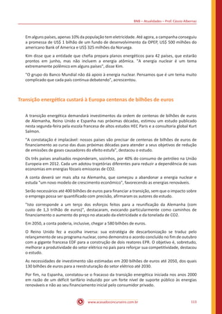 BNB – Atualidades – Prof. Cássio Albernaz
www.acasadoconcurseiro.com.br 113
Em alguns países, apenas 10% da população tem eletricidade. Até agora, a campanha conseguiu
a promessa de US$ 1 bilhão de um fundo de desenvolvimento da OPEP, US$ 500 milhões do
americano Bank of America e US$ 325 milhões da Noruega.
Kim disse que a entidade que chefia prepara planos energéticos para 42 países, que estarão
prontos em junho, mas não incluem a energia atômica. "A energia nuclear é um tema
extremamente polêmico em alguns países", disse Kim.
"O grupo do Banco Mundial não dá apoio à energia nuclear. Pensamos que é um tema muito
complicado que cada país continua debatendo", acrescentou.
Transição energética custará à Europa centenas de bilhões de euros
A transição energética demandará investimentos da ordem de centenas de bilhões de euros
de Alemanha, Reino Unido e Espanha nas próximas décadas, estimou um estudo publicado
nesta segunda-feira pela escola francesa de altos estudos HEC Paris e a consultoria global Kurt
Salmon.
"A constatação é implacável: nossos países vão precisar de centenas de bilhões de euros de
financiamento ao curso das duas próximas décadas para atender a seus objetivos de redução
de emissões de gases causadores do efeito estufa", destacou o estudo.
Os três países analisados responderam, sozinhos, por 40% do consumo de petróleo na União
Europeia em 2012. Cada um adotou trajetórias diferentes para reduzir a dependência de suas
economias em energias fósseis emissoras de CO2.
A conta deverá ser mais alta na Alemanha, que começou a abandonar a energia nuclear e
estuda "um novo modelo de crescimento econômico", favorecendo as energias renováveis.
Serão necessários até 400 bilhões de euros para financiar a transição, sem que o impacto sobre
o emprego possa ser quantificado com precisão, afirmaram os autores do estudo.
"Isto corresponde a um terço dos esforços feitos para a reunificação da Alemanha (com
custo de 1,3 trilhão de euros)", destacaram, evocando particularmente como caminhos de
financiamento o aumento do preço no atacado da eletricidade e da tonelada de CO2.
Em 2050, a conta poderia, inclusive, chegar a 580 bilhões de euros.
O Reino Unido fez a escolha inversa: sua estratégia de descarbonização se traduz pelo
relançamento de seu programa nuclear, como demonstra o acordo concluído no fim de outubro
com a gigante francesa EDF para a construção de dois reatores EPR. O objetivo é, sobretudo,
melhorar a produtividade do setor elétrico no país para reforçar sua competitividade, destacou
o estudo.
As necessidades de investimento são estimadas em 200 bilhões de euros até 2050, dos quais
130 bilhões de euros para a reestruturação do setor elétrico até 2030.
Por fim, na Espanha, constatou-se o fracasso da transição energética iniciada nos anos 2000
em razão de um déficit tarifário induzido por um forte nível de suporte público às energias
renováveis e não ao seu financiamento inicial pelo consumidor privado.
 