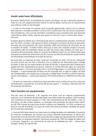 BNB – Atualidades – Prof. Cássio Albernaz
www.acasadoconcurseiro.com.br 115
Anatel: pode haver dificuldades
O analista Virgílio Freire, ex-presidente da Lucent e da Vésper, diz que a demanda elevada na
Copa vai criar um congestionamento natural na rede de dados, mesmo com os investimentos
para reforçar a rede em dias de jogos.
— A rede vai ficar lenta. Em eventos onde há grande aglomeração, mesmo com os esforços
das empresas, a conexão será falha. É preciso mais investimentos. Eles têm de ser constantes e
não emergenciais, com o uso de caminhões. O problema é que o brasileiro tem uma demanda
reprimida por dados. Então, tudo ele quer postar na internet e rever os lances pelo celular —
diz Freire.
O próprio governo admite que a demanda pode não ser completamente atendida. A Anatel diz
que “em todo o mundo, e não apenas no Brasil, é possível a ocorrência de picos de demanda,
de modo que provavelmente não sejam atendidas 100% das tentativas de chamadas de voz
e conexões de dados”. A Anatel lembra ainda que as teles têm realizado projetos conjuntos
nos estádios, além de instalações móveis ao redor das arenas. Mas, lembrou, em nota, que “a
ocorrência de concentração súbita de usuários da telefonia celular em um mesmo local pode
ocasionar uma demanda anormal de uso dos recursos da rede das prestadoras e pode resultar
em dificuldades momentâneas na fruição do serviço”.
Do outro lado, as empresas do setor continuam investindo em rede. A Oi já vem reforçando
sua rede há três anos de olho no Mundial, com a criação de vias alternativas para o tráfego
de dados. A tele, por ser patrocinadora da Copa do Mundo, é responsável pela infraestrutura
exigida pela Fifa, organizadora do torneio. Somente no sorteio final dos jogos, em novembro
do ano passado, o consumo de dados entre o Comitê Organizador e os jornalistas foi de três
terabytes — o que equivale 822 mil fotos em alta resolução (HD, na sigla em inglês). Na Copa
das Confederações, em meados do ano passado, o tráfego total, somente na sala de imprensa,
somou 145 terabytes — volume que equivale a 39 milhões de fotos ou 2.900 filmes em formato
HD.
— Se levar em conta que o tamanho da Copa será pelo menos o dobro do que foi a Copa das
Confederações, é possível ter uma dimensão do que esperar — ressaltou o executivo de uma
das empresas de telefonia.
Teles investem em equipamentos
Para dar conta da demanda, a Oi, segundo uma fonte, teve de importar equipamentos
especiais, como roteadores de alta capacidade, que serão usados nos estádios. Quem também
vem investindo em novas soluções é a TIM. Com investimentos de R$ 20 milhões, a tele vai
armazenar, em data centers próprios, os conteúdos mais acessados da internet para reduzir
em até 70% o tempo de espera para assistir a vídeos e ver fotografias. Em 2014, a empresa vai
destinar mais R$ 10 milhões na compra de small cells (antenas portáteis instaladas em postes
de luz) entre Rio e São Paulo.
— O ano de 2014 deve imprimir um novo marco no tráfego de dados em mobilidade. O aumento
da venda de smartphones, que tiveram seus preços reduzidos drasticamente no último ano,
favorecerão o uso da internet e redes sociais durante os jogos da Copa do Mundo e também a
comunicação na campanha eleitoral. Estimamos aumento de 120% do tráfego de dados com
o consumo, chegando a um crescimento de cerca de 11 petabytes por mês — afirma Carlo
Filangieri, diretor de rede da TIM.
 