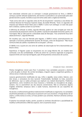 BNB – Atualidades – Prof. Cássio Albernaz
www.acasadoconcurseiro.com.br 117
Sem velocidade suficiente para se contrapor à atração gravitacional da Terra, o CBERS-3
começou a perder altitude rapidamente, até reentrar na atmosfera e ser pulverizado pelo calor
gerado durante a queda. Acredita-se que ele tenha caído sobre a região da Antártida.
"Tudo correu bem até 11 segundos antes do fim do lançamento", lamentou o vice-diretor do
Instituto Nacional de Pesquisas Espaciais (Inpe), Os-waldo Miranda. "Esses 11 segundos (de
impulso) que faltaram foram fatais para o CBERS. É como num estilingue: se você não puxar
bem o elástico, a pedra cai bem na sua frente."
A diferença de altitude na órbita, segundo Miranda, poderia ter sido corrigida por meio do
acionamento de propulsores internos do satélite. A perda de velocidade horizontal, porém, era
incorrigível. Não se sabe qual foi a velocidade exata de liberação, "mas certamente ficou bem
abaixo de 8 km/s", segundo Miranda.
Ele ressaltou que, uma vez liberado pelo foguete, o CBERS-3 entrou automaticamente em
operação e funcionou perfeitamente durante 30 minutos, antes de desaparecer. "Não houve
nenhuma falha do satélite. O problema foi no lançador", afirmou.
O CBERS-3 era o quarto de uma série de satélites de observação da Terra desenvolvidos por
Brasil e China.
Experiência. O foguete usado no lançamento era um Longa Marcha 4B, um modelo bem
conhecido e de alta confiabilidade. A falha de ontem foi a primeira registrada no programa
espacial chinês com esse tipo de foguete, após 34 lançamentos consecutivos de sucesso.
Fronteiras da biotecnologia
O Estado de S. Paulo – 10/12/2013
Plantas transgênicas vieram para ficar. E prevalecer. Suas variedades passaram a dominar
a safra de grãos no Brasil. Na corrida tecnológica, ninguém segura a engenharia genética. A
ciência vence o medo obscurantista.
Lavouras geneticamente modificadas de soja, milho e algodão, nessa ordem, lideram, com
dois terços, a semeadura da área nacional. Produtividade, facilidade no trato, economia
de defensivos: aqui as razões principais que explicam seu notável desempenho. Problemas
agronômicos, como resistência de ervas invasoras a. herbicidas ou ressurgência de pragas,
existem, mas se assemelham aos das lavouras convencionais. Não se comprovou alguma
tragédia ambiental, tampouco dano à saúde humana, decorrente do uso específico de
transgênicos.
Há séculos o melhoramento genético tradicional tem modificado os organismos. As variedades
atualmente plantadas ou criadas pouco se parecem com suas ancestrais: o frango deixou de ser
caipira, o milho tomou-se ereto, as frutas perdem suas sementes. Nenhum alimento continua
"natural".
O patamar da evolução mudou, porém, quando os cientistas descobriram a possibilidade de
modificar artificialmente o DNA das espécies. Sem cruzamento sexual.
 