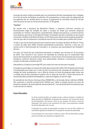 www.acasadoconcurseiro.com.br12
A sessão de ontem acabou presidida pelo vice-presidente Ricardo Lewandowski até a chegada,
já no fim da tarde, de Barbosa ao plenário. Ele acompanhou a maior parte do julgamento de
seu gabinete por ter sentido dores na coluna. O julgamento foi concluído menos de 10 dias
antes do prazo em que os crimes prescreveriam: 17 de agosto.
“Conluio”
De acordo com a denúncia do Ministério Público, o esquema criminoso consistia no
fracionamento ilegal de licitação de obras e serviços de modo que somente empresas
envolvidas no “conluio” disputavam o procedimento. Relatora do processo, a ministra Cármen
Lúcia destacou que houve a intenção de fraudar 12 licitações durante o período em que Cassol
comandou a Prefeitura de Rolim de Moura. O STF definiu que não houve formação de quadrilha,
uma vez que não se comprovou a reunião de mais de três acusados para a prática dos crimes.
“O fato é que houve direcionamento das empresas pelo município de Rolim de Moura”, frisou
o revisor da ação, Dias Toffoli. Ricardo Lewandowski acrescentou. “Ocorreu, a meu ver, um
conluio entre a administração do município e as empresas que participavam das licitações”,
afirmou.
Em nota, Ivo Cassol diz que continuará exercendo o mandato, que termina em 31 de janeiro
de 2019. “Sou inocente e vou recorrer em liberdade da sentença que fui condenado! Não
houve direcionamento às empresas beneficiadas e muito menos fracionamento dos processos
licitatórios conforme denúncia contra mim apresentada”, destacou o parlamentar, primeiro
senador condenado na história do STF.
Sob polêmica, Congresso promulga PEC que acaba com voto secreto para cassação
O Congresso promulgou no começo da tarde desta quinta-feira (28) a PEC (Proposta de Emenda
à Constituição) que acaba com o voto secreto nos processos de cassações de mandatos e em
votação de vetos presidenciais, mas a falta de clareza no texto da proposta pode evitar que
a medida seja de fato colocada em prática. Por se tratar de uma PEC, o texto não precisa ser
sancionado pela presidente da República e, após promulgado, já está em vigor.
Os presidentes da Câmara, Henrique Alves (PMDB-RN), e do Senado, Renan Calheiros (PMDB-
AL), assinaram a emenda constitucional 76/2013 que "abole a votação secreta nos casos de
perda de mandato e de apreciação de veto presidencial", mas não prevê de forma expressa que
o voto terá de ser aberto.
Caso Donadon
Em 28 de outubro de 2013, em votação secreta, a Câmara manteve o mandato de
Natan Donadon (ex-PMDB-RO), condenado pelo Supremo. Com quórum de menos
de 410 deputados, 233 votaram a favor de sua cassação, 131 contra e houve 41
abstenções. Para cassá-lo, eram necessários 257 votos, o que representa a metade
do total de deputados mais um voto.
O deputado foi acusado de participação em desvio de cerca de R$ 8 milhões da
Assembleia Legislativa de Rondônia em simulação de contratos de publicidade.
O caso Donadon foi o que inspirou a Câmara a votar a PEC do Voto Aberto, projeto
que foi ao Senado, que a aprovou em segundo turno.
 