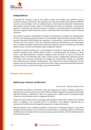 www.acasadoconcurseiro.com.br120
Independência
A intenção da iniciativa é que os dois países contem com imagens da superfície de seus
territórios, graças a câmeras de alta resolução. Isso não ocorre desde 2010, quando o CBERS-2
encerrou suas atividades. Com um satélite próprio, o Brasil deixa de depender totalmente de
informações vindas de outras nações. O monitoramento auxilia, por exemplo, o zoneamento
agrícola, a prevenção de desastres naturais e também o acompanhamento de alterações da
cobertura vegetal, fundamental para conter o desmatamento na Amazônia e outras florestas
nacionais.
Para Renato Las Casas, coordenador do Grupo de Astronomia e professor do Departamento
de Física do Instituto de Ciências Exatas da Universidade Federal de Minas Gerais (UFMG), o
percalço do projeto CBERS deverá ser superado, e, futuramente, a parceria brasileira com os
chineses terá mais sucesso. “Esse foi o primeiro problema enfrentado por essa empreitada,
mas os satélites lançados anteriormente obtiveram bastante sucesso. Acredito que essa falha
poderá atrasar, mas não irá inviabilizar todo o programa”, declara.
O professor também acredita que a continuidade da iniciativa é importante para o país. “As
câmeras utilizadas nesse satélite podem auxiliar no monitoramento das florestas e, dessa
forma, evitar desmatamento e invasões irregulares, além de ajudar no socorro a vítimas de
tragédias como a de Petrópolis (RJ), onde as fortes chuvas e alagamentos deixaram pessoas
em perigo. Esses recursos auxiliariam nos resgates de sobreviventes ilhados, por exemplo,
pois o alcance visual é notável”, complementa. “Sou a favor de um maior investimento na área
espacial, pois ela contribui para que a economia cresça. Todos os países desenvolvidos possuem
sucesso nessa área, e precisamos seguir esse mesmo caminho.”
Relações Internacionais
Bolívia quer retornar ao Mercosul
Renata Giraldi* – Repórter da Agência Brasil
O presidente da Bolívia, Evo Morales, disse que aguarda que Brasil e Paraguai aprovem o
ingresso como membro pleno do seu país no Mercosul (Brasil, Argentina, Paraguai e Venezuela).
Segundo Morales, a expectativa é abrir um espaço para o debate sobre a complementação
comercial e não à disputa entre os integrantes do bloco.
“Oxalá em breve esteja pronta a aprovação pelo Paraguai e Brasil para a Bolívia ser membro
pleno e integrado a um comércio como é o Mercosul”, disse Morales. Segundo ele, os
parlamentos da Venezuela e da Argentina aprovaram o ingresso da Bolívia.
Morales destacou que o ingresso da Bolívia no Mercosul é importante porque o país estará
integrado de forma plena a um comércio de investimentos e integração regional. O Mercosul
estabelece livre circulação de bens e serviços entre os países do bloco, além do estabelecimento
de uma tarifa comum.
 