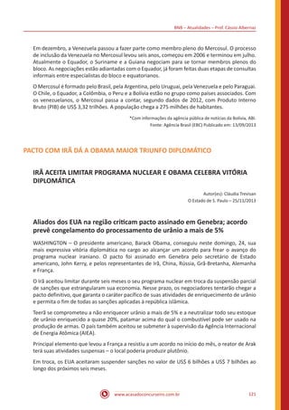 BNB – Atualidades – Prof. Cássio Albernaz
www.acasadoconcurseiro.com.br 121
Em dezembro, a Venezuela passou a fazer parte como membro pleno do Mercosul. O processo
de inclusão da Venezuela no Mercosul levou seis anos, começou em 2006 e terminou em julho.
Atualmente o Equador, o Suriname e a Guiana negociam para se tornar membros plenos do
bloco. As negociações estão adiantadas com o Equador, já foram feitas duas etapas de consultas
informais entre especialistas do bloco e equatorianos.
O Mercosul é formado pelo Brasil, pela Argentina, pelo Uruguai, pela Venezuela e pelo Paraguai.
O Chile, o Equador, a Colômbia, o Peru e a Bolívia estão no grupo como países associados. Com
os venezuelanos, o Mercosul passa a contar, segundo dados de 2012, com Produto Interno
Bruto (PIB) de US$ 3,32 trilhões. A população chega a 275 milhões de habitantes.
*Com informações da agência pública de notícias da Bolívia, ABI.
Fonte: Agência Brasil (EBC) Publicado em: 13/09/2013
PACTO COM IRÃ DÁ A OBAMA MAIOR TRIUNFO DIPLOMÁTICO
IRÃ ACEITA LIMITAR PROGRAMA NUCLEAR E OBAMA CELEBRA VITÓRIA
DIPLOMÁTICA
Autor(es): Cláudia Trevisan
O Estado de S. Paulo – 25/11/2013
Aliados dos EUA na região criticam pacto assinado em Genebra; acordo
prevê congelamento do processamento de urânio a mais de 5%
WASHINGTON – O presidente americano, Barack Obama, conseguiu neste domingo, 24, sua
mais expressiva vitória diplomática no cargo ao alcançar um acordo para frear o avanço do
programa nuclear iraniano. O pacto foi assinado em Genebra pelo secretário de Estado
americano, John Kerry, e pelos representantes de Irã, China, Rússia, Grã-Bretanha, Alemanha
e França.
O Irã aceitou limitar durante seis meses o seu programa nuclear em troca da suspensão parcial
de sanções que estrangularam sua economia. Nesse prazo, os negociadores tentarão chegar a
pacto definitivo, que garanta o caráter pacífico de suas atividades de enriquecimento de urânio
e permita o fim de todas as sanções aplicadas à república islâmica.
Teerã se comprometeu a não enriquecer urânio a mais de 5% e a neutralizar todo seu estoque
de urânio enriquecido a quase 20%, patamar acima do qual o combustível pode ser usado na
produção de armas. O país também aceitou se submeter à supervisão da Agência Internacional
de Energia Atômica (AIEA).
Principal elemento que levou a França a resistiu a um acordo no início do mês, o reator de Arak
terá suas atividades suspensas – o local poderia produzir plutônio.
Em troca, os EUA aceitaram suspender sanções no valor de US$ 6 bilhões a US$ 7 bilhões ao
longo dos próximos seis meses.
 