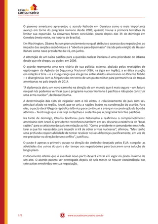 www.acasadoconcurseiro.com.br122
O governo americano apresentou o acordo fechado em Genebra como o mais importante
avanço em torno do programa iraniano desde 2003, quando houve a primeira tentativa de
limitar sua expansão. As conversas foram concluídas pouco depois das 3h do domingo em
Genebra (meia-noite, no horário de Brasília).
Em Washington, Obama fez um pronunciamento no qual atribuiu o sucesso das negociações ao
impacto das sanções econômicas e à “abertura para diplomacia” trazida pela eleição de Hassan
Rohani como novo presidente do Irã, em junho.
A obtenção de um saída pacífica para a questão nuclear iraniana é uma prioridade de Obama
desde que ele chegou ao poder, em 2009.
O acordo representa uma rara vitória de sua política externa, abalada pelas revelações de
espionagem da Agência de Segurança Nacional (NSA, na sigla em inglês), a errática atuação
em relação à Síria – e a insegurança que ela gerou entre aliados americanos no Oriente Médio
– e divergências com o Afeganistão em torno de um pacto militar para permanência de tropas
americanas no país depois de 2014.
“A diplomacia abriu um novo caminho na direção de um mundo que é mais seguro – um futuro
no qual nós podemos verificar que o programa nuclear iraniano é pacífico e não pode construir
uma arma nuclear”, declarou Obama.
A determinação dos EUA de negociar com o Irã afetou o relacionamento do país com seu
principal aliado na região, Israel, que se uniu a nações árabes na condenação do acordo. Para
eles, o pacto dará fôlego à república islâmica para continuar a avançar na construção da bomba
atômica – Teerã nega que esse seja o objetivo e sustenta que o programa tem fins pacíficos.
Na tarde de domingo, Obama telefonou para Netanyahu e reafirmou o comprometimento
americano com Israel. O presidente reconheceu também em seu discurso a existência de “boas
razões” para o ceticismo do país em relação ao Irã. “Como presidente e comandante em chefe,
farei o que for necessário para impedir o Irã de obter armas nucleares”, afirmou. “Mas tenho
uma profunda responsabilidade de tentar resolver nossas diferenças pacificamente, em vez de
me precipitar na direção de um conflito”, justificou.
O pacto é apenas o primeiro passo na direção do desfecho desejado pelos EUA: congelar as
atividades das usinas do país e dar tempo aos negociadores para buscarem uma solução de
longo prazo.
O documento afirma que o eventual novo pacto deverá entrar em vigor no prazo máximo de
um ano. O acordo poderá ser prorrogado depois de seis meses se houver concordância dos
sete países envolvidos em sua negociação.
 