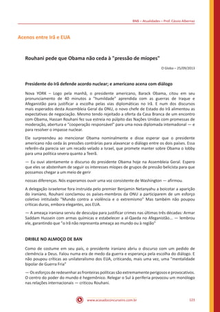 BNB – Atualidades – Prof. Cássio Albernaz
www.acasadoconcurseiro.com.br 123
Acenos entre Irã e EUA
Rouhani pede que Obama não ceda à "pressão de míopes"
O Globo – 25/09/2013
Presidente do Irã defende acordo nuclear; e americano acena com diálogo
Nova YORK – Logo pela manhã, o presidente americano, Barack Obama, citou em seu
pronunciamento de 40 minutos a "humildade" aprendida com as guerras de Iraque e
Afeganistão para justificar a escolha pelas vias diplomáticas no Irã. E num dos discursos
mais esperados desta Assembleia Geral da ONU, o novo chefe de Estado do Irã alimentou as
expectativas de negociação. Mesmo tendo rejeitado a oferta da Casa Branca de um encontro
com Obama, Hassan Rouhani fez sua estreia no púlpito das Nações Unidas com promessas de
moderação, abertura e "cooperação responsável" para uma nova diplomada intemadonal — e
para resolver o impasse nuclear.
Ele surpreendeu ao mencionar Obama nominalmente e disse esperar que o presidente
americano não ceda às pressões contrárias para alavancar o diálogo entre os dois países. Essa
referên-da parecia ser um recado velado a Israel, que promete manter sobre Obama o lobby
para uma política severa quanto a Teerã.
— Eu ouvi atentamente o discurso do presidente Obama hoje na Assembleia Geral. Espero
que eles se abstenham de seguir os interesses míopes de grupos de pressão belicista para que
possamos chegar a um meio de gerir
nossas diferenças. Nós esperamos ouvir uma voz consistente de Washington — afirmou.
A delegação israelense fora instruída pelo premier Benjamin Netanyahu a boicotar a aparição
do iraniano, Rouhani conclamou os países-membros da ONU a participarem de um esforço
coletivo intitulado "Mundo contra a violência e o extremismo" Mas também não poupou
críticas duras, embora elegantes, aos EUA.
— A ameaça iraniana serviu de desculpa para justificar crimes nas últimas três décadas: Armar
Saddam Hussein com armas químicas e estabelecer a al-Qaeda no Afeganistão... — lembrou
ele, garantindo que "o Irã não representa ameaça ao mundo ou à região"
DRIBLE NO ALMOÇO DE BAN
Como de costume em seu país, o presidente iraniano abriu o discurso com um pedido de
clemência a Deus. Falou numa era de medo da guerra e esperança pela escolha do diálogo. E
não poupou críticas ao unilateralismo dos EUA, criticando, mais uma vez, uma "mentalidade
bipolar de Guerra Fria"
— Os esforços de redesenhar as fronteiras políticas são extremamente perigosos e provocativos.
O centro do poder do mundo é hegemônico. Relegar o Sul à periferia provocou um monólogo
nas relações internacionais — criticou Rouhani.
 
