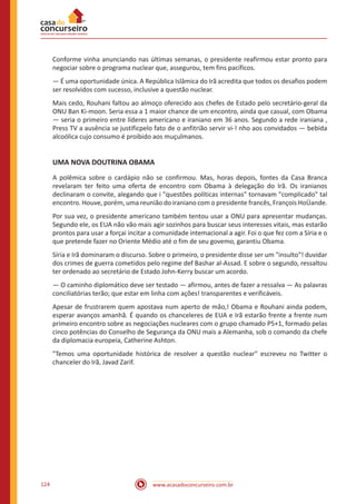 www.acasadoconcurseiro.com.br124
Conforme vinha anunciando nas últimas semanas, o presidente reafirmou estar pronto para
negociar sobre o programa nuclear que, assegurou, tem fins pacíficos.
— É uma oportunidade única. A República Islâmica do Irã acredita que todos os desafios podem
ser resolvidos com sucesso, inclusive a questão nuclear.
Mais cedo, Rouhani faltou ao almoço oferecido aos chefes de Estado pelo secretário-geral da
ONU Ban Ki-moon. Seria essa a 1 maior chance de um encontro, ainda que casual, com Obama
— seria o primeiro entre líderes americano e iraniano em 36 anos. Segundo a rede iraniana ,
Press TV a ausência se justificpelo fato de o anfitrião servir vi-! nho aos convidados — bebida
alcoólica cujo consumo é proibido aos muçulmanos.
UMA NOVA DOUTRINA OBAMA
A polêmica sobre o cardápio não se confirmou. Mas, horas depois, fontes da Casa Branca
revelaram ter feito uma oferta de encontro com Obama à delegação do Irã. Os iranianos
declinaram o convite, alegando que i "questões políticas internas" tornavam "complicado" tal
encontro. Houve, porém, uma reunião do iraniano com o presidente francês, François HoÜande.
Por sua vez, o presidente americano também tentou usar a ONU para apresentar mudanças.
Segundo ele, os EUA não vão mais agir sozinhos para buscar seus interesses vitais, mas estarão
prontos para usar a forçai incitar a comunidade intemacional a agir. Foi o que fez com a Síria e o
que pretende fazer no Oriente Médio até o fim de seu govemo, garantiu Obama.
Síria e Irã dominaram o discurso. Sobre o primeiro, o presidente disse ser um "insulto"! duvidar
dos crimes de guerra cometidos pelo regime def Bashar al-Assad. E sobre o segundo, ressaltou
ter ordenado ao secretário de Estado John-Kerry buscar um acordo.
— O caminho diplomático deve ser testado — afirmou, antes de fazer a ressalva — As palavras
conciliatórias terão; que estar em linha com ações! transparentes e verificáveis.
Apesar de frustrarem quem apostava num aperto de mão,! Obama e Rouhani ainda podem,
esperar avanços amanhã. É quando os chanceleres de EUA e Irã estarão frente a frente num
primeiro encontro sobre as negociações nucleares com o grupo chamado P5+1, formado pelas
cinco potências do Conselho de Segurança da ONU mais a Alemanha, sob o comando da chefe
da diplomacia europeia, Catherine Ashton.
"Temos uma oportunidade histórica de resolver a questão nuclear" escreveu no Twitter o
chanceler do Irã, Javad Zarif.
 