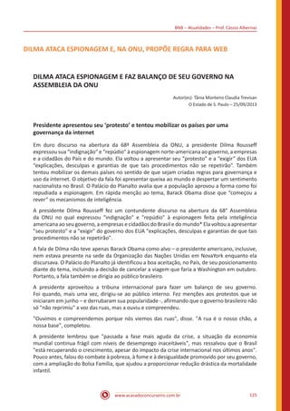 BNB – Atualidades – Prof. Cássio Albernaz
www.acasadoconcurseiro.com.br 125
DILMA ATACA ESPIONAGEM E, NA ONU, PROPÕE REGRA PARA WEB
DILMA ATACA ESPIONAGEM E FAZ BALANÇO DE SEU GOVERNO NA
ASSEMBLEIA DA ONU
Autor(es): Tânia Monteiro Claudia Trevisan
O Estado de S. Paulo – 25/09/2013
Presidente apresentou seu ‘protesto’ e tentou mobilizar os países por uma
governança da internet
Em duro discurso na abertura da 68ª Assembleia da ONU, a presidente Dilma Rousseff
expressou sua “indignação” e “repúdio” à espionagem norte-americana ao governo, a empresas
e a cidadãos do País e do mundo. Ela voltou a apresentar seu “protesto” e a “exigir” dos EUA
“explicações, desculpas e garantias de que tais procedimentos não se repetirão”. Também
tentou mobilizar os demais países no sentido de que sejam criadas regras para governança e
uso da internet. O objetivo da fala foi apresentar queixa ao mundo e despertar um sentimento
nacionalista no Brasil. O Palácio do Planalto avalia que a população aprovou a forma como foi
repudiada a espionagem. Em rápida menção ao tema, Barack Obama disse que “começou a
rever” os mecanismos de inteligência.
A presidente Dilma Rousseff fez um contundente discurso na abertura da 68° Assembleia
da ONU no qual expressou "indignação" e "repúdio" à espionagem feita pela inteligência
americana ao seu governo, a empresas e cidadãos do Brasil e do mundo* Ela voltou a apresentar
"seu protesto" e a "exigir" do governo dos EUA "explicações, desculpas e garantias de que tais
procedimentos não se repetirão".
A fala de Dilma não teve apenas Barack Obama como alvo – o presidente americano, inclusive,
nem estava presente na sede da Organização das Nações Unidas em NovaYork enquanto ela
discursava. O Palácio do Planalto já identificou a boa aceitação, no País, de seu posicionamento
diante do tema, incluindo a decisão de cancelar a viagem que faria a Washington em outubro.
Portanto, a fala também se dirigia ao público brasileiro.
A presidente aproveitou a tribuna internacional para fazer um balanço de seu governo.
Foi quando, mais uma vez, dirigiu-se ao público interno. Fez menções aos protestos que se
iniciaram em junho – e derrubaram sua popularidade -, afirmando que o governo brasileiro não
só "não reprimiu" a voz das ruas, mas a ouviu e compreendeu.
"Ouvimos e compreendemos porque nós viemos das ruas", disse. "A rua é o nosso chão, a
nossa base", completou.
A presidente lembrou que "passada a fase mais aguda da crise, a situação da economia
mundial continua frágil com níveis de desemprego inaceitáveis", mas ressalvou que o Brasil
"está recuperando o crescimento, apesar do impacto da crise internacional nos últimos anos".
Pouco antes, falou do combate à pobreza, à fome e à desigualdade promovido por seu governo,
com a ampliação do Bolsa Família, que ajudou a proporcionar redução drástica da mortalidade
infantil.
 