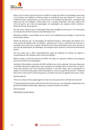 www.acasadoconcurseiro.com.br126
Marco civil» A maior parte do discurso na ONU foi usada para falar da espionagem americana
e da tentativa de mobilizar os demais países no sentido de que seja criado um "marco civil
multilateral para a governança e uso da internet e de medidas que garantam, a proteção dos
dados que por ela trafegam". Dilma pediu que "o espaço cibernético não seja usado como
arma de guerra, por meio da espionagem, da sabotagem, dos ataques contra sistemas e
infraestrutura de outros países".
Por três vezes, declarou que a espionagem feita pela inteligência americana é "um caso grave
de violação dos direitos humanos e das liberdades civis".
Defendeu também a necessidade de um marco civil multilateral para proteger a internet das
intromissões alheias.
Depois de declarar que "as tecnologias de telecomunicação e informação não podem ser o
novo campo de batalha entre os Estados", salientou que "este é o momento de criarmos as
condições para evitar que o espaço cibernético seja instrumentalizado como arma de guerra,
por meio de espionagem, da sabotagem, dos ataques contra sistemas e infraestrutura de outros
países".
Por isso, pediu que a ONU "desempenhasse papel de liderança no esforço de regular o
comportamento dos Estados frente a essas tecnologias".
Obama chegou no final do discurso de Dilma. Ele falou em seguida e dedicou uma pequena
parte de seu discurso à espionagem.
Satisfeita» Dilma deixou o plenário da ONU satisfeita com o tom adotado. Tanto que dispensou
o comboio oficial que a aguardava e saiu a pé pelas ruas de Nova York, em busca de um restau-
rante para almoçar com seus principais auxiliares e sua filha, Paula, que a acompanha na
viagem. O ministro da Educação, Aloizio Mercadante, resumiu o espírito da comitiva. "O Obama
falou assim, meio como o senhor da guerra, e ela falou mais de uma agenda mais social", disse.
Recado explícito
"Imiscuir-se dessa forma (espionagem) na vida de outros países fere o direito internacional"
"O aproveitamento do pleno potencial da internet passa por uma regulação responsável, que
garanta liberdade de expressão, segurança e respeito a direitos humanos"
Dilma Rousseff
PRESIDENTE DA REPÚBLICA
 