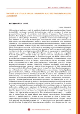 BNB – Atualidades – Prof. Cássio Albernaz
www.acasadoconcurseiro.com.br 127
NA MIRA DOS ESTADOS UNIDOS – DILMA FOI ALVO DIRETO DA ESPIONAGEM
AMERICANA
EUA ESPIONAM DILMA
O Globo – 02/09/2013
NSA monitorou telefone e e-mails da presidente A Agência de Segurança Nacional dos Estados
Unidos (NSA) monitorou o conteúdo de telefonemas, e-mails e mensagens de celular da
presidente Dilma Rousseff e de um número ainda indefinido de “assessores-chave” do governo
brasileiro. Além de Duma, também foram espionados pelos americanos nos últimos meses o
presidente do México, Enrique Peña Nieto, — quando ele era apenas candidato ao cargo — e
nove membros de sua equipe. As informações foram reveladas ontem pelo “Fantástico’ que
teve acesso a uma apresentação feita dentro da própria NSA, em junho de 2012, em caráter
confidencial. O documento é mais um dos que foram repassados ao jornalista britânico Glenn
Greenwald por Edward Snowden, técnico que trabalhou na agência e que hoje está asilado na
Rússia. Ontem à noite, ao tomar conhecimento da reportagem, o ministro da Justiça, Eduardo
Cardozo, classificou a espionagem como um fato “gravíssimo” e afirmou que, se confirmado o
monitoramento das comunicações da presidente Dilma e de seus assessores, o episódio terá
sido uma “clara violação à soberania” brasileira. Cardozo antecipou ainda que fará um pedido
formal de explicações aos Estados Unidos e que o tema será levado à Organização das Nações
Unidas (ONU). — Se forem confirmados os fatos da reportagem, eles devem ser considerados
gravíssimos, caracterizarão uma clara violação à soberania brasileira — disse o ministro. — Isso
foge completamente ao padrão de confiança esperado de uma parceria estratégica, como é
a dos Estados Unidos com o Brasil. Diante desses fatos, vamos exigir explicações formais
ao governo americano, o Itamaraty convocará o embaixador dos Estados Unidos para dar
explicações e vamos levar o assunto a todos os fóruns competentes da ONU. A apresentação
em que a presidente Dilma Rousseff e o presidente Enrique Peña Nieto são citados e aparecem
até em fotos tem um total de 24 slides e não traz nenhum exemplo de e-mail ou ligação da
governante brasileira. O título é “Intelligency filtering your data: Brazil and Mexico case
studies” (inteligência filtrando informação: os estudos de caso do Brasil e do México’ numa
tradução livre), e sua classificação indica que o documento só pode ser lido pelos países que
integram o grupo batizado pela NSA como “five eyes’ São eles: Estados Unidos, Grã-Bretanha,
Austrália, Canadá e Nova Zelândia. Nesse mesmo documento, que data de junho de 2012, a
NSA explica com grande precisão de detalhes e desenhos como espiona os telefonemas, e-mails
e mensagens de celular dos dois líderes latino-americanos. Ao final, congratula-se de ter tido
“sucesso” na empreitada. Segundo o jornalista Glenn Greenwald, que recebeu os documentos
de Snowden e colaborou com a reportagem do “Fantástico’ a apresentação de slides deixa claro
que o primeiro passo da NSA é identificar seus alvos, seus números de telefone e seus endereços
de e-mail. Depois, usando pelo menos três programas de computador — o Cimbri, Mainway e
Dishfire ( este capaz de procurar uma palavra-chave numa imensidão de dados) —, a agência
filtra as comunicações que devem merecer mais atenção. Para ilustrar esse processamento
de dados, a apresentação traz a imagem de duas mensagens de celular. A primeira delas,
capturada numa comunicação travada entre dois colaboradores do então candidato Enrique
Pefla Nieto, ele aparece citado pela sigla EPN ( as primeiras letras de seu nome). A segunda,
extraída do celular do próprio Pefia Nieto, traz uma revelação: o nome daquele que viria a ser
 