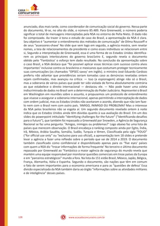 www.acasadoconcurseiro.com.br128
anunciado, dias mais tarde, como coordenador de comunicação social do governo. Nessa parte
do documento, lê-se, no alto do slide, o número 85.489. Para Greenwald, o número poderia
significar o total de mensagens interceptadas pela NSA no entorno de Peña Nieto. O dado não
foi comprovado. Ao trazer à tona o estudo de caso do Brasil, a apresentação da NSA é clara.
Seu objetivo é “aumentar o entendimento dos métodos de comunicação” de Dilma Rousseff e
de seus “assessores-chave’ No slide que vem logo em seguida, a agência mostra, sem revelar
nomes, a teia de relacionamentos da presidente e como esses indivíduos se relacionam entre
si, Segundo a interpretação de Greenwald, essa é uma forma de os Estados Unidos identifica-
rem os principais interlocutores do governo brasi1eiro E, segundo revela o documento
obtido pelo “Fantástico’ o esforço tem dado resultado. Na conclusão da apresentação sobre
o caso Brasil, a NSA destaca que “foi possível aplicar essas técnicas com sucesso contra alvos
importantes’ inclusive contra os brasileiros e mexicanos que costumam proteger tecnicamente
suas comunicações (os chamados “OPSEC-savvy’ em inglês). o ministro José Eduardo Cardozo
preferiu não adiantar que providências seriam tomadas caso as denúncias reveladas ontem
sejam confirmadas, mas avançou na crítica: — Isso (a espionagem) atinge não só o Brasil,
mas a soberania de vários países que pode ter sido violada de forma absolutamente contrária
ao que estabelece o direito internacional — destacou ele. — Não pode haver uma coleta
indiscriminada de dados no Brasil sem a determinação do Poder Judiciário. Representei o Brasil
em Washington em reuniões sobre o assunto, e propusemos um protocolo de entendimento
que visasse a assegurar a soberania internacional, apenas permitindo a interceptação de dados
com ordem judicial, mas os Estados Unidos não aceitaram o acordo, dizendo que não iam faze-
lo nem com o Brasil nem com outro país. ‘AMIGO, INIMIGO OU PROBLEMA? Mas o interesse
da NSA pelos brasileiros não se esgota aí. Um segundo documento revelado ontem à noite
indica que os Estados Unidos ainda têm dúvidas quanto à sua avaliação do Brasil. Em um dos
slides do powerpoint intitulado “Identifying challenges for the future” (“Identificando desafios
para o futuro”), que também foi repassado a Greenwald por Snowden, a Agência de Segurança
Nacional se faz uma pergunta: “Amigos, inimigos ou problemas?’ Logo abaixo faz uma lista de
países que merecem observação. O Brasil encabeça o ranking composto ainda por Egito, Índia,
Irã, México, Arábia Saudita, Somália, Sudão, Turquia e lêmen, Classificada pela sigla “FOUO”
(“for official use only” ou “exclusivo para uso oficial), a apresentação tem 18 slides e pretende
levar a agência a fazer uma reflexão sobre o período que vai de 2014 a 2019. O documento
também classificado como confidencial e disponibilizado apenas para os “five eyes’ países
com quem a NSA diz “trocar informações de forma frequente’ No terceiro e último documento
repassado por Greenwald ao “Fantástico a maior agência de segurança do mundo revela que
mantém uma equipe responsável por monitorar questões comerciais em treze países da Europa
e em “parceiros estratégicos” mundo a fora. Na lista da 151 estão Brasil, México, Japão, Bélgica,
França, Alemanha, Itália e Espanha. Segundo o documento, são nações que têm em comum
o fato de serem importantes para a economia americana e para as “questões de defesa’ Essa
divisão especializada da NSA também daria ao órgão “informações sobre as atividades militares
e de inteligência” desses países.
 