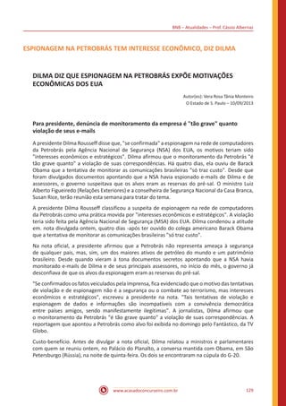 BNB – Atualidades – Prof. Cássio Albernaz
www.acasadoconcurseiro.com.br 129
ESPIONAGEM NA PETROBRÁS TEM INTERESSE ECONÔMICO, DIZ DILMA
DILMA DIZ QUE ESPIONAGEM NA PETROBRÁS EXPÕE MOTIVAÇÕES
ECONÔMICAS DOS EUA
Autor(es): Vera Rosa Tânia Monteiro
O Estado de S. Paulo – 10/09/2013
Para presidente, denúncia de monitoramento da empresa é "tão grave" quanto
violação de seus e-mails
A presidente Dilma Rousseff disse que, "se confirmada" a espionagem na rede de computadores
da Petrobrás pela Agência Nacional de Segurança (NSA) dos EUA, os motivos teriam sido
"interesses econômicos e estratégicos". Dilma afirmou que o monitoramento da Petrobrás "é
tão grave quanto" a violação de suas correspondências. Há quatro dias, ela ouviu de Barack
Obama que a tentativa de monitorar as comunicações brasileiras "só traz custo". Desde que
foram divulgados documentos apontando que a NSA havia espionado e-mails de Dilma e de
assessores, o governo suspeitava que os alvos eram as reservas do pré-sal. O ministro Luiz
Alberto Figueiredo (Relações Exteriores) e a conselheira de Segurança Nacional da Casa Branca,
Susan Rice, terão reunião esta semana para tratar do tema.
A presidente Dilma Rousseff classificou a suspeita de espionagem na rede de computadores
da Petrobrás como uma prática movida por "interesses econômicos e estratégicos". A violação
teria sido feita pela Agência Nacional de Segurança (MSA) dos EUA. Dilma condenou a atitude
em. nota divulgada ontem, quatro dias -após ter ouvido do colega americano Barack Obama
que a tentativa de monitorar as comunicações brasileiras "só traz custo".
Na nota oficial, a presidente afirmou que a Petrobrás não representa ameaça à segurança
de qualquer pais, mas, sim, um dos maiores ativos de petróleo do mundo e um patrimônio
brasileiro. Desde quando vieram à tona documentos secretos apontando que a NSA havia
monitorado e-mails de Dilma e de seus principais assessores, no início do mês, o governo já
desconfiava de que os alvos da espionagem eram as reservas do pré-sal.
"Se confirmados os fatos veiculados pela imprensa, fica evidenciado que o motivo das tentativas
de violação e de espionagem não é a segurança ou o combate ao terrorismo, mas interesses
econômicos e estratégicos", escreveu a presidente na nota. "Tais tentativas de violação e
espionagem de dados e informações são incompatíveis com a convivência democrática
entre países amigos, sendo manifestamente ilegítimas". A jornalistas, Dilma afirmou que
o monitoramento da Petrobrás "é tão grave quanto" a violação de suas correspondências. A
reportagem que apontou a Petrobrás como alvo foi exibida no domingo pelo Fantástico, da TV
Globo.
Custo-benefício. Antes de divulgar a nota oficial, Dilma relatou a ministros e parlamentares
com quem se reuniu ontem, no Palácio do Planalto, a conversa mantida com Obama, em São
Petersburgo (Rússia), na noite de quinta-feira. Os dois se encontraram na cúpula do G-20.
 
