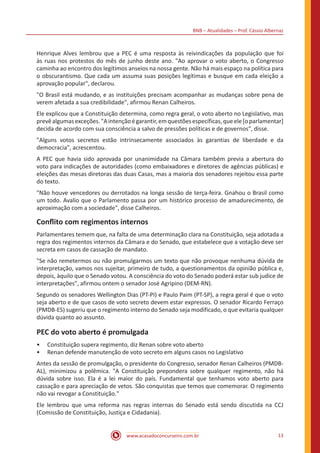 BNB – Atualidades – Prof. Cássio Albernaz
www.acasadoconcurseiro.com.br 13
Henrique Alves lembrou que a PEC é uma resposta às reivindicações da população que foi
às ruas nos protestos do mês de junho deste ano. "Ao aprovar o voto aberto, o Congresso
caminha ao encontro dos legítimos anseios na nossa gente. Não há mais espaço na política para
o obscurantismo. Que cada um assuma suas posições legítimas e busque em cada eleição a
aprovação popular", declarou.
"O Brasil está mudando, e as instituições precisam acompanhar as mudanças sobre pena de
verem afetada a sua credibilidade", afirmou Renan Calheiros.
Ele explicou que a Constituição determina, como regra geral, o voto aberto no Legislativo, mas
prevêalgumasexceções."Aintençãoégarantir,emquestõesespecíficas,queele[oparlamentar]
decida de acordo com sua consciência a salvo de pressões políticas e de governos", disse.
"Alguns votos secretos estão intrinsecamente associados às garantias de liberdade e da
democracia", acrescentou.
A PEC que havia sido aprovada por unanimidade na Câmara também previa a abertura do
voto para indicações de autoridades (como embaixadores e diretores de agências públicas) e
eleições das mesas diretoras das duas Casas, mas a maioria dos senadores rejeitou essa parte
do texto.
"Não houve vencedores ou derrotados na longa sessão de terça-feira. Gnahou o Brasil como
um todo. Avalio que o Parlamento passa por um histórico processo de amadurecimento, de
aproximação com a sociedade", disse Calheiros.
Conflito com regimentos internos
Parlamentares temem que, na falta de uma determinação clara na Constituição, seja adotada a
regra dos regimentos internos da Câmara e do Senado, que estabelece que a votação deve ser
secreta em casos de cassação de mandato.
"Se não remetermos ou não promulgarmos um texto que não provoque nenhuma dúvida de
interpretação, vamos nos sujeitar, primeiro de tudo, a questionamentos da opinião pública e,
depois, àquilo que o Senado votou. A consciência do voto do Senado poderá estar sub judice de
interpretações", afirmou ontem o senador José Agripino (DEM-RN).
Segundo os senadores Wellington Dias (PT-PI) e Paulo Paim (PT-SP), a regra geral é que o voto
seja aberto e de que casos de voto secreto devem estar expressos. O senador Ricardo Ferraço
(PMDB-ES) sugeriu que o regimento interno do Senado seja modificado, o que evitaria qualquer
dúvida quanto ao assunto.
PEC do voto aberto é promulgada
•• Constituição supera regimento, diz Renan sobre voto aberto
•• Renan defende manutenção de voto secreto em alguns casos no Legislativo
Antes da sessão de promulgação, o presidente do Congresso, senador Renan Calheiros (PMDB-
AL), minimizou a polêmica. "A Constituição prepondera sobre qualquer regimento, não há
dúvida sobre isso. Ela é a lei maior do país. Fundamental que tenhamos voto aberto para
cassação e para apreciação de vetos. São conquistas que temos que comemorar. O regimento
não vai revogar a Constituição."
Ele lembrou que uma reforma nas regras internas do Senado está sendo discutida na CCJ
(Comissão de Constituição, Justiça e Cidadania).
 