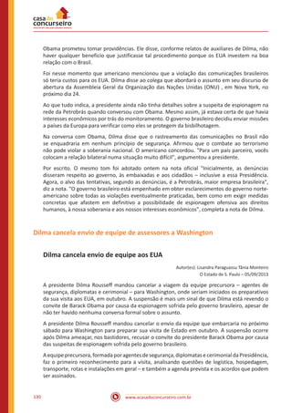 www.acasadoconcurseiro.com.br130
Obama prometeu tomar providências. Ele disse, conforme relatos de auxiliares de Dilma, não
haver qualquer benefício que justificasse tal procedimento porque os EUA investem na boa
relação com o Brasil.
Foi nesse momento que americano mencionou que a violação das comunicações brasileiros
só teria custos para os EUA. Dilma disse ao colega que abordará o assunto em seu discurso de
abertura da Assembleia Geral da Organização das Nações Unidas (ONU) , em Nova York, no
próximo dia 24.
Ao que tudo indica, a presidente ainda não tinha detalhes sobre a suspeita de espionagem na
rede da Petrobrás quando conversou com Obama. Mesmo assim, já estava certa de que havia
interesses econômicos por trás do monitoramento. O governo brasileiro decidiu enviar missões
a países da Europa para verificar como eles se protegem da bisbilhotagem.
Na conversa com Obama, Dilma disse que o rastreamento das comunicações no Brasil não
se enquadraria em nenhum princípio de segurança. Afirmou que o combate ao terrorismo
não pode violar a soberania nacional. O americano concordou. "Para um país parceiro, vocês
colocam a relação bilateral numa situação muito difícil", argumentou a presidente.
Por escrito. O mesmo tom foi adotado ontem na nota oficial "Inicialmente, as denúncias
disseram respeito ao governo, às embaixadas e aos cidadãos – inclusive a essa Presidência.
Agora, o alvo das tentativas, segundo as denúncias, é a Petrobrás, maior empresa brasileira",
diz a nota. "O governo brasileiro está empenhado em obter esclarecimentos do governo norte-
americano sobre todas as violações eventualmente praticadas, bem como em exigir medidas
concretas que afastem em definitivo a possibilidade de espionagem ofensiva aos direitos
humanos, à nossa soberania e aos nossos interesses econômicos", completa a nota de Dilma.
Dilma cancela envio de equipe de assessores a Washington
Dilma cancela envio de equipe aos EUA
Autor(es): Lisandra Paraguassu Tânia Monteiro
O Estado de S. Paulo – 05/09/2013
A presidente Dilma Rousseff mandou cancelar a viagem da equipe precursora – agentes de
segurança, diplomatas e cerimonial – para Washington, onde seriam iniciados os preparativos
da sua visita aos EUA, em outubro. A suspensão é mais um sinal de que Dilma está revendo o
convite de Barack Obama por causa da espionagem sofrida pelo governo brasileiro, apesar de
não ter havido nenhuma conversa formal sobre o assunto.
A presidente Dilma Rousseff mandou cancelar o envio da equipe que embarcaria no próximo
sábado para Washington para preparar sua visita de Estado em outubro. A suspensão ocorre
após Dilma ameaçar, nos bastidores, recusar o convite do presidente Barack Obama por causa
das suspeitas de espionagem sofrida pelo governo brasileiro.
Aequipeprecursora,formadaporagentesdesegurança,diplomatasecerimonialdaPresidência,
faz o primeiro reconhecimento para a visita, analisando questões de logística, hospedagem,
transporte, rotas e instalações em geral – e também a agenda prevista e os acordos que podem
ser assinados.
 