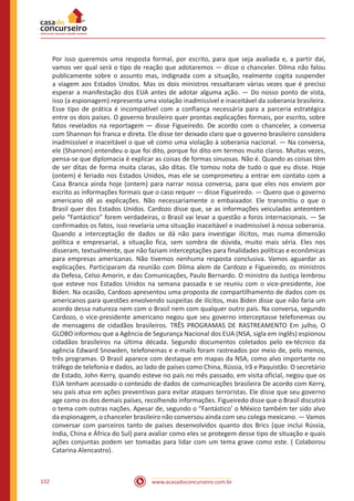 www.acasadoconcurseiro.com.br132
Por isso queremos uma resposta formal, por escrito, para que seja avaliada e, a partir daí,
vamos ver qual será o tipo de reação que adotaremos — disse o chanceler. Dilma não falou
publicamente sobre o assunto mas, indignada com a situação, realmente cogita suspender
a viagem aos Estados Unidos. Mas os dois ministros ressaltaram várias vezes que é preciso
esperar a manifestação dos EUA antes de adotar alguma ação. — Do nosso ponto de vista,
isso (a espionagem) representa uma violação inadmissível e inaceitável da soberania brasileira.
Esse tipo de prática é incompatível com a confiança necessária para a parceria estratégica
entre os dois países. O governo brasileiro quer prontas explicações formais, por escrito, sobre
fatos revelados na reportagem — disse Figueiredo. De acordo com o chanceler, a conversa
com Shannon foi franca e direta. Ele disse ter deixado claro que o governo brasileiro considera
inadmissível e inaceitável o que vê como uma violação à soberania nacional. — Na conversa,
ele (Shannon) entendeu o que foi dito, porque foi dito em termos muito claros. Muitas vezes,
pensa-se que diplomacia é explicar as coisas de formas sinuosas. Não é. Quando as coisas têm
de ser ditas de forma muita claras, são ditas. Ele tomou nota de tudo o que eu disse. Hoje
(ontem) é feriado nos Estados Unidos, mas ele se comprometeu a entrar em contato com a
Casa Branca ainda hoje (ontem) para narrar nossa conversa, para que eles nos enviem por
escrito as informações formais que o caso requer — disse Figueiredo. — Quero que o governo
americano dê as explicações. Não necessariamente o embaixador. Ele transmitiu o que o
Brasil quer dos Estados Unidos. Cardozo disse que, se as informações veiculadas anteontem
pelo “Fantástico” forem verdadeiras, o Brasil vai levar a questão a foros internacionais. — Se
confirmados os fatos, isso revelaria uma situação inaceitável e inadmissível à nossa soberania.
Quando a interceptação de dados se dá não para investigar ilícitos, mas numa dimensão
política e empresarial, a situação fica, sem sombra de dúvida, muito mais séria. Eles nos
disseram, textualmente, que não faziam interceptações para finalidades políticas e econômicas
para empresas americanas. Não tivemos nenhuma resposta conclusiva. Vamos aguardar as
explicações. Participaram da reunião com Dilma alem de Cardozo e Figueiredo, os ministros
da Defesa, Celso Amorin, e das Comunicações, Paulo Bernardo. O ministro da Justiça lembrou
que esteve nos Estados Unidos na semana passada e se reuniu com o vice-presidente, Joe
Biden. Na ocasião, Cardozo apresentou uma proposta de compartilhamento de dados com os
americanos para questões envolvendo suspeitas de ilícitos, mas Biden disse que não faria um
acordo dessa natureza nem com o Brasil nem com qualquer outro país. Na conversa, segundo
Cardozo, o vice-presidente americano negou que seu governo interceptasse telefonemas ou
de mensagens de cidadãos brasileiros. TRÊS PROGRAMAS DE RASTREAMENTO Em julho, O
GLOBO informou que a Agência de Segurança Nacional dos EUA (NSA, sigla em inglês) espionou
cidadãos brasileiros na última década. Segundo documentos coletados pelo ex-técnico da
agência Edward Snowden, telefonemas e e-mails foram rastreados por meio de, pelo menos,
três programas. O Brasil aparece com destaque em mapas da NSA, como alvo importante no
tráfego de telefonia e dados, ao lado de países como China, Rússia, Irã e Paquistão. O secretário
de Estado, John Kerry, quando esteve no país no mês passado, em visita oficial, negou que os
EUA tenham acessado o conteúdo de dados de comunicações brasileira De acordo com Kerry,
seu país atua em ações preventivas para evitar ataques terroristas. Ele disse que seu governo
age como os dos demais países, recolhendo informações. Figueiredo disse que o Brasil discutirá
o tema com outras nações. Apesar de, segundo o “Fantástico’ o México também ter sido alvo
da espionagem, o chanceler brasileiro não conversou ainda com seu colega mexicano. — Vamos
conversar com parceiros tanto de países desenvolvidos quanto dos Brics (que inclui Rússia,
India, China e África do Sul) para avaliar como eles se protegem desse tipo de situação e quais
ações conjuntas podem ser tomadas para lidar com um tema grave como este. ( Colaborou
Catarina Alencastro).
 