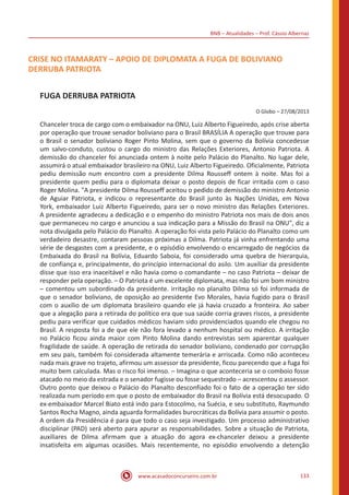 BNB – Atualidades – Prof. Cássio Albernaz
www.acasadoconcurseiro.com.br 133
CRISE NO ITAMARATY – APOIO DE DIPLOMATA A FUGA DE BOLIVIANO
DERRUBA PATRIOTA
FUGA DERRUBA PATRIOTA
O Globo – 27/08/2013
Chanceler troca de cargo com o embaixador na ONU, Luiz Alberto Figueiredo, após crise aberta
por operação que trouxe senador boliviano para o Brasil BRASÍLIA A operação que trouxe para
o Brasil o senador boliviano Roger Pinto Molina, sem que o governo da Bolívia concedesse
um salvo-conduto, custou o cargo do ministro das Relações Exteriores, Antonio Patriota. A
demissão do chanceler foi anunciada ontem à noite pelo Palácio do Planalto. No lugar dele,
assumirá o atual embaixador brasileiro na ONU, Luiz Alberto Figueiredo. Oficialmente, Patriota
pediu demissão num encontro com a presidente Dilma Rousseff ontem à noite. Mas foi a
presidente quem pediu para o diplomata deixar o posto depois de ficar irritada com o caso
Roger Molina. "A presidente Dilma Rousseff aceitou o pedido de demissão do ministro Antonio
de Aguiar Patriota, e indicou o representante do Brasil junto às Nações Unidas, em Nova
York, embaixador Luiz Alberto Figueiredo, para ser o novo ministro das Relações Exteriores.
A presidente agradeceu a dedicação e o empenho do ministro Patriota nos mais de dois anos
que permaneceu no cargo e anunciou a sua indicação para a Missão do Brasil na ONU", diz a
nota divulgada pelo Palácio do Planalto. A operação foi vista pelo Palácio do Planalto como um
verdadeiro desastre, contaram pessoas próximas a Dilma. Patriota já vinha enfrentando uma
série de desgastes com a presidente, e o episódio envolvendo o encarregado de negócios da
Embaixada do Brasil na Bolívia, Eduardo Saboia, foi considerado uma quebra de hierarquia,
de confiança e, principalmente, do princípio internacional do asilo. Um auxiliar da presidente
disse que isso era inaceitável e não havia como o comandante – no caso Patriota – deixar de
responder pela operação. – O Patriota é um excelente diplomata, mas não foi um bom ministro
– comentou um subordinado da presidente. irritação no planalto Dilma só foi informada de
que o senador boliviano, de oposição ao presidente Evo Morales, havia fugido para o Brasil
com o auxílio de um diplomata brasileiro quando ele já havia cruzado a fronteira. Ao saber
que a alegação para a retirada do político era que sua saúde corria graves riscos, a presidente
pediu para verificar que cuidados médicos haviam sido providenciados quando ele chegou no
Brasil. A resposta foi a de que ele não fora levado a nenhum hospital ou médico. A irritação
no Palácio ficou ainda maior com Pinto Molina dando entrevistas sem aparentar qualquer
fragilidade de saúde. A operação de retirada do senador boliviano, condenado por corrupção
em seu país, também foi considerada altamente temerária e arriscada. Como não aconteceu
nada mais grave no trajeto, afirmou um assessor da presidente, ficou parecendo que a fuga foi
muito bem calculada. Mas o risco foi imenso. – Imagina o que aconteceria se o comboio fosse
atacado no meio da estrada e o senador fugisse ou fosse sequestrado – acrescentou o assessor.
Outro ponto que deixou o Palácio do Planalto desconfiado foi o fato de a operação ter sido
realizada num período em que o posto de embaixador do Brasil na Bolívia está desocupado. O
ex-embaixador Marcel Biato está indo para Estocolmo, na Suécia, e seu substituto, Raymundo
Santos Rocha Magno, ainda aguarda formalidades burocráticas da Bolívia para assumir o posto.
A ordem da Presidência é para que todo o caso seja investigado. Um processo administrativo
disciplinar (PAD) será aberto para apurar as responsabilidades. Sobre a situação de Patriota,
auxiliares de Dilma afirmam que a atuação do agora ex-chanceler deixou a presidente
insatisfeita em algumas ocasiões. Mais recentemente, no episódio envolvendo a detenção
 