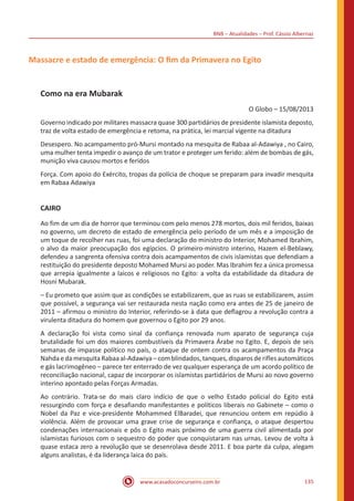 BNB – Atualidades – Prof. Cássio Albernaz
www.acasadoconcurseiro.com.br 135
Massacre e estado de emergência: O fim da Primavera no Egito
Como na era Mubarak
O Globo – 15/08/2013
Governo indicado por militares massacra quase 300 partidários de presidente islamista deposto,
traz de volta estado de emergência e retoma, na prática, lei marcial vigente na ditadura
Desespero. No acampamento pró-Mursi montado na mesquita de Rabaa al-Adawiya , no Cairo,
uma mulher tenta impedir o avanço de um trator e proteger um ferido: além de bombas de gás,
munição viva causou mortos e feridos
Força. Com apoio do Exército, tropas da polícia de choque se preparam para invadir mesquita
em Rabaa Adawiya
CAIRO
Ao fim de um dia de horror que terminou com pelo menos 278 mortos, dois mil feridos, baixas
no governo, um decreto de estado de emergência pelo período de um mês e a imposição de
um toque de recolher nas ruas, foi uma declaração do ministro do Interior, Mohamed Ibrahim,
o alvo da maior preocupação dos egípcios. O primeiro-ministro interino, Hazem el-Beblawy,
defendeu a sangrenta ofensiva contra dois acampamentos de civis islamistas que defendiam a
restituição do presidente deposto Mohamed Mursi ao poder. Mas Ibrahim fez a única promessa
que arrepia igualmente a laicos e religiosos no Egito: a volta da estabilidade da ditadura de
Hosni Mubarak.
– Eu prometo que assim que as condições se estabilizarem, que as ruas se estabilizarem, assim
que possível, a segurança vai ser restaurada nesta nação como era antes de 25 de janeiro de
2011 – afirmou o ministro do Interior, referindo-se à data que deflagrou a revolução contra a
virulenta ditadura do homem que governou o Egito por 29 anos.
A declaração foi vista como sinal da confiança renovada num aparato de segurança cuja
brutalidade foi um dos maiores combustíveis da Primavera Árabe no Egito. E, depois de seis
semanas de impasse político no país, o ataque de ontem contra os acampamentos da Praça
Nahda e da mesquita Rabaa al-Adawiya – com blindados, tanques, disparos de rifles automáticos
e gás lacrimogêneo – parece ter enterrado de vez qualquer esperança de um acordo político de
reconciliação nacional, capaz de incorporar os islamistas partidários de Mursi ao novo governo
interino apontado pelas Forças Armadas.
Ao contrário. Trata-se do mais claro indício de que o velho Estado policial do Egito está
ressurgindo com força e desafiando manifestantes e políticos liberais no Gabinete – como o
Nobel da Paz e vice-presidente Mohammed ElBaradei, que renunciou ontem em repúdio à
violência. Além de provocar uma grave crise de segurança e confiança, o ataque despertou
condenações internacionais e pôs o Egito mais próximo de uma guerra civil alimentada por
islamistas furiosos com o sequestro do poder que conquistaram nas urnas. Levou de volta à
quase estaca zero a revolução que se desenrolava desde 2011. E boa parte da culpa, alegam
alguns analistas, é da liderança laica do país.
 