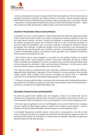 www.acasadoconcurseiro.com.br136
– Esta é a consequência de apoiar um golpe militar. Eles foram ingênuos. Eles têm sido ativos na
adoração ao Exército, então por que mudar de ideia e se mostrar surpresos quando o general
Abdel Fattah al-Sissi (o chefe das Forças Armadas) conduz a situação a seu curso militar natural?
– questionou o analista político Shadi Hamid, do Centro Doha da Brookings Institution. – Agora
não se pode mais falar de transição. O Egito assiste a uma nova era da revolução.
OCIDENTE PRESSIONOU PARA EVITAR OFENSIVA
A confusão nas ruas e o ultraje público e internacional diante do banho de sangue promovido
ontem ainda não permitem avaliar com clareza o tamanho do retrocesso político no país. Por
ora, dois fatores remetem, de fato, à odiada era Mubarak: o estabelecimento de um toque
de recolher, previsto para vigorar até a manhã de hoje em 11 das 27 províncias do Egito e a
volta do estado de emergência, que, na prática, equivale à retomada da odiada lei marcial
da ditadura. Para milhares, o estado de exceção é uma das lembranças mais contestadas da
era Mubarak por permitir prisões sem mandado, autorizar a interceptação de comunicações
e proibir manifestações públicas. Os militares, porém, garantem que a medida é temporária,
tendo previsão de duração de um mês.
– Nós achamos que as coisas chegaram a um ponto em que nenhum Estado com respeito
próprio pode aceitar. Fomos forçados a intervir. Instruímos o Ministério do Interior a tomar
todas as medidas para restabelecer a ordem, mas dentro da lei. As Forças Armadas observaram
os mais altos graus de contenção – disse o premier Hazem el-Beblawy. – Se Deus quiser, vamos
continuar. Vamos construir nosso Estado, civil e democrático.
Uma ofensiva contra os acampamentos vinha rachando o Gabinete formado pelos militares.
Segundo fontes diplomáticas, logo após o fim do Ramadã, na semana passada, tanto Estados
Unidos quanto União Europeia (UE) enviaram mensagens ao general Sissi e a ElBaradei
insistindo na necessidade de uma solução negociada para a crise política no país.
– Tínhamos um plano político sobre a mesa que tinha sido aceito pela Irmandade Muçulmana.
Eles podiam ter estudado esta opção, por isso, tudo o que aconteceu ontem foi desnecessário –
lamentou o enviado da UE ao Egito, Bernardino Leon.
MILITARES FORAM ELEITOS GOVERNADORES
Os planos do general Sissi também são uma incógnita, embora ele já tenha dito não ter
interesse num cargo político. Apesar de ter nomeado um presidente, um primeiro-ministro, um
vice-presidente e todo um Gabinete, é ele a cara do governo. É ele o homem xingado nas ruas.
– Ele não só agiu (no golpe) ao ouvir as manifestações nas ruas contra Mursi como conseguiu
recrutar o apoio de várias figuras públicas e políticos em manobras muito espertas – notou o
professor de Ciência Política Mustapha Kamel Al-Sayyid, da Universidade do Cairo.
A Irmandade Muçulmana promete manter a luta contra o atual governo, mas não se sabe
como. Tampouco está claro se as imagens da violência brutal das forças de segurança contra os
islamistas serão capazes de sensibilizar os setores laicos da oposição, favoráveis ao golpe que
destituiu Mursi em 3 de julho passado.
 