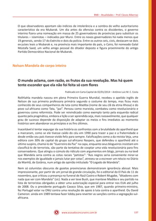 BNB – Atualidades – Prof. Cássio Albernaz
www.acasadoconcurseiro.com.br 137
O que observadores apontam são indícios de intolerância e a sombra do velho autoritarismo
característico da era Mubarak. Um dia antes da ofensiva contra os dissidentes, o governo
interino fizera uma nomeação em massa de 25 governadores de províncias para substituir os
titulares – islamistas – indicados por Mursi. Entre os novos governadores há nada menos que
19 generais, sendo 17 do Exército e dois da polícia. Entre os outros seis, civis, destacam-se dois
ex-juízes leais a Mubarak e, na província mais importante do país, o Cairo, foi nomeado Galal
Mostafa Saed, um velho amigo pessoal do ditador deposto e figura proeminente do antigo
Partido Democrático Nacional de Mubarak.
Nelson Mandela de corpo inteiro
O mundo aclama, com razão, os frutos da sua revolução. Mas há quem
tente esconder que ela não foi feita só com flores
Publicado em Carta Capital de 02/01/2014 – Antônio Luiz M. C. Costa
Rolihlahla mandela nasceu em plena Primeira Guerra Mundial, recebeu o apelido inglês de
Nelson de sua primeira professora primária segundo o costume do tempo, mas ficou mais
conhecido de seus companheiros de luta como Madiba (nome de seu clã da etnia Xhosa) e do
povo sul-africano como Tata, “pai”. Pensou como marxista, combateu como revolucionário e
governou como reformista. Pode ser reivindicado como exemplo tanto pela esquerda radical
quanto pela pragmática, embora a lição a ser aprendida seja, mais razoavelmente, que qualquer
grau de sucesso depende da disposição de adaptar os meios e fins imediatos ao momento
histórico sem abandonar os princípios e os fins últimos.
Inaceitável é tentar expurgar da sua história os confrontos com a brutalidade do apartheid que
a marcaram, como se ele tivesse caído do céu em 1990 para trazer a paz e a fraternidade e
desde então seu país tivesse vivido feliz para sempre. Falsificações como a da revista Veja, uma
editora com 30% de capital do grupo sul-africano Naspers, que defendeu o apartheid até o
último suspiro, chamá-lo de “Guerreiro da Paz” na capa, enquanto seus blogueiros insistiam em
classificá-lo de terrorista, são parte da tentativa de cooptar uma vida revolucionária para fins
conservadores. Que atingiu o cúmulo do ridículo com argumentos em blogs, jornais ou na tevê
que Mandela seria contra as cotas raciais “petistas”: “Aos negros seria conveniente mirar-se
nos exemplos de igualdade e jamais lutar por cotas”, atreveu-se a escrever um néscio no Diário
da Manhã, de Goiânia, num artigo de opinião intitulado “O Legado de Mandela”.
Nem só colunistas obscuros de gazetas provincianas demonstraram ignorância abissal. Mais
impressionante, por partir de um jornal de grande circulação, foi o editorial do El País de 11 de
novembro, que criticou a presença no funeral de Raúl Castro e Robert Mugabe, “ditadores com
nada que ver com Mandela” (sic). Nada a ver teve Bush, que manteve Madiba e seu partido na
lista de terroristas obrigados a obter uma autorização especial para entrar nos EUA até julho
de 2008. Ou o presidente português Cavaco Silva, que em 1987, quando primeiro-ministro,
fez Portugal votar na ONU contra uma resolução de apoio à luta contra o apartheid. Ou David
Cameron: ainda em 1989 tentava fazer lobby para reverter as sanções contra a segregação sul-
africana.
 