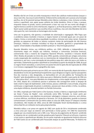 www.acasadoconcurseiro.com.br138
Madiba não foi um Cristo ao estilo masoquista e kitsch dos católicos tradicionalistas (sequer o
Jesus real o foi, mas essa é outra história). Embora tenha conduzido com sucesso uma transição
pacífica, ela só foi possível porque Mandela antes liderou e planejou a luta, inclusive armada,
contra o apartheid, com apoio quase solitário da União Soviética, China e Cuba, e porque,
enquanto estava na prisão, outros continuaram a lutar nas ruas em seu nome até obrigar o
regime branco a aceitá-lo como interlocutor, negociar e, ao final do processo, ceder-lhe o poder.
Quem quiser pode questionar suas escolhas éticas e políticas, mas sem elas Mandela não teria
sido quem foi, nem merecido as homenagens do mundo.
Uma vez no governo, não ignorou a realidade de colonização e segregação. Não fingiu que
o problema estava resolvido e brancos e negros haviam se tornado iguais por um passe de
mágica. Iniciou a construção dessa igualdade na prática, inclusive com cotas raciais. Empresas
grandes ou pequenas de todos os setores cumprem metas de participação de não brancos
(mestiços, indianos e orientais incluídos) na força de trabalho, gerência e propriedade do
capital. Universidades e faculdades também praticam a “discriminação positiva”.
Quando Mandela iniciou sua militância política, em 1943, defendia a independência do
movimento negro em relação aos indianos, mestiços e comunistas (inclusive brancos),
contrariando nisso a maioria do Congresso Nacional Africano, socialista e inclusivo desde
1912. Mudou de posição no início dos anos 1950, quando, convencido por amigos comunistas
e pela cooperação dos soviéticos com os movimentos de independência africanos, aderiu ao
marxismo e, por isso, a uma concepção de luta política capaz de ir além da raça e unir todos os
oprimidos. Exatamente quando o apartheid se consolidava (a partir da eleição de 1948, da qual
os negros foram excluídos), o comunismo era posto fora de lei (pelo Ato de Supressão de 1950)
e se iniciava a segregação física e geográfica das raças.
Mandela foi preso pela primeira vez em 1952, em nome do Ato de Supressão, depois de incitar a
desobedecer às leis do apartheid (principalmente a que obrigava os negros a portar passaportes
fora das reservas a eles designadas, os bantustões) em um ato público da “Campanha do
Desafio” pela desobediência civil, tática que para o Mahatma Gandhi e para parte do CNA era
a “alternativa ética”, mas para Mandela era simplesmente a única opção realista do momento.
Em 1955, depois de a resistência passiva e protestos não conseguirem evitar o despejo de
todo o bairro negro de Sophiatown, onde morava, passou a defender a luta armada, enquanto
continuava a organização de greves e protestos, passava por duas prisões e tinha, na prática,
uma dupla militância, atuando também no Partido Comunista.
Em 1961, inspirado por Fidel Castro e Che Guevara, fundou e liderou a organização Umkhonto
we Sizwe (“Lança da Nação”, mais conhecida como MK), formada na maior parte por
comunistas brancos, cujo objetivo era promover sabotagem e ataques noturnos, sem vítimas,
a usinas elétricas, escritórios do governo e ferrovias. Em 16 de dezembro, quando os brancos
comemoravam o aniversário de sua vitória sobre os zulus de 1838, lançou 57 ataques à bomba
simultâneos. Até meados de 1963, cerca de 200 instalações foram bombardeadas e a única
vítima fatal foi um militante morto pela própria bomba.
Mandela voltou a ser preso em agosto de 1962 com ajuda da CIA e inicialmente condenado
a cinco anos por viajar ao exterior sem permissão e incitar greves. Em 1964 foi novamente
julgado por seu envolvimento com o MK e seu “discurso do julgamento de Rivonia”, proferido
às vésperas de ser condenado à prisão perpétua pelo Supremo Tribunal sul-africano, inspiraria
a luta contra o apartheid por décadas, foi em parte inspirado no igualmente histórico discurso
de Fidel Castro ao ser condenado pelo fracassado ataque ao quartel Moncada, “A História me
 