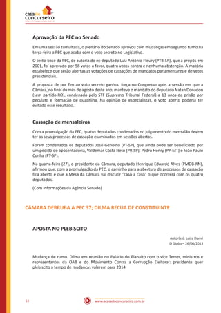 www.acasadoconcurseiro.com.br14
Aprovação da PEC no Senado
Em uma sessão tumultada, o plenário do Senado aprovou com mudanças em segundo turno na
terça-feira a PEC que acaba com o voto secreto no Legislativo.
O texto-base da PEC, de autoria do ex-deputado Luiz Antônio Fleury (PTB-SP), que a propôs em
2001, foi aprovado por 58 votos a favor, quatro votos contra e nenhuma abstenção. A matéria
estabelece que serão abertas as votações de cassações de mandatos parlamentares e de vetos
presidenciais.
A proposta de por fim ao voto secreto ganhou força no Congresso após a sessão em que a
Câmara, no final do mês de agosto deste ano, manteve o mandato do deputado Natan Donadon
(sem partido-RO), condenado pelo STF (Supremo Tribunal Federal) a 13 anos de prisão por
peculato e formação de quadrilha. Na opinião de especialistas, o voto aberto poderia ter
evitado esse resultado.
Cassação de mensaleiros
Com a promulgação da PEC, quatro deputados condenados no julgamento do mensalão devem
ter os seus processos de cassação examinados em sessões abertas.
Foram condenados os deputados José Genoino (PT-SP), que ainda pode ser beneficiado por
um pedido de aposentadoria, Valdemar Costa Neto (PR-SP), Pedro Henry (PP-MT) e João Paulo
Cunha (PT-SP).
Na quarta-feira (27), o presidente da Câmara, deputado Henrique Eduardo Alves (PMDB-RN),
afirmou que, com a promulgação da PEC, o caminho para a abertura de processos de cassação
fica aberto e que a Mesa da Câmara vai discutir "caso a caso" o que ocorrerá com os quatro
deputados.
(Com informações da Agência Senado)
CÂMARA DERRUBA A PEC 37; DILMA RECUA DE CONSTITUINTE
APOSTA NO PLEBISCITO
Autor(es): Luiza Damé
O Globo – 26/06/2013
Mudança de rumo. Dilma em reunião no Palácio do Planalto com o vice Temer, ministros e
representantes da OAB e do Movimento Contra a Corrupção Eleitoral: presidente quer
plebiscito a tempo de mudanças valerem para 2014
 