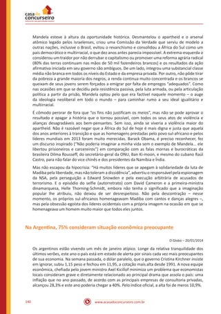 www.acasadoconcurseiro.com.br140
Mandela esteve à altura da oportunidade histórica. Desmantelou o apartheid e o arsenal
atômico legado pelos israelenses, criou uma Comissão da Verdade que serviu de modelo a
outras nações, inclusive o Brasil, evitou o revanchismo e consolidou a África do Sul como um
país democrático e multirracial, o que dez anos antes parecia impossível. A extrema-esquerda o
considerou um traidor por não derrubar o capitalismo ou promover uma reforma agrária radical
(80% das terras continuam nas mãos de 50 mil fazendeiros brancos) e os resultados da ação
afirmativa iniciada em seu governo são ambíguos. De um lado, integrou uma substancial classe
média não branca em todos os níveis do Estado e da empresa privada. Por outro, não pôde tirar
da pobreza a grande maioria dos negros, a renda continua muito concentrada e os brancos se
queixam de seus jovens serem forçados a emigrar por falta de empregos “adequados”. Como
nas ocasiões em que se decidiu pela resistência passiva, pela luta armada, ou pela articulação
política a partir da prisão, Mandela optou pelo que era factível naquele momento – o auge
da ideologia neoliberal em todo o mundo – para caminhar rumo a seu ideal igualitário e
multirracial.
É cômodo perorar de fora que “os fins não justificam os meios”, mas não se pode aprovar o
resultado e apagar a história que o tornou possível, com todos os seus atos de violência e
alianças desagradáveis aos bem-pensantes. Sem isso, ainda se viveria a violência maior do
apartheid. Não é razoável negar que a África do Sul de hoje é mais digna e justa que aquela
dos anos anteriores à transição e que as homenagens prestadas pelo povo sul-africano e pelos
líderes mundiais em 2013 foram muito merecidas. Barack Obama, é preciso reconhecer, fez
um discurso inspirado (“Não poderia imaginar a minha vida sem o exemplo de Mandela... ele
libertou prisioneiros e carcereiros”) em comparação com as falas mornas e burocráticas da
brasileira Dilma Rousseff, do secretário-geral da ONU, Ban Ki-moon, e mesmo do cubano Raúl
Castro, para não falar do vice chinês e dos presidentes da Namíbia e Índia.
Mas não escapou da hipocrisia: “Há muitos líderes que se apegam à solidariedade da luta de
Madiba pela liberdade, mas não toleram a dissidência”, advertiu o responsável pela espionagem
da NSA, pela perseguição a Edward Snowden e pela execução arbitrária de acusados de
terrorismo. E o episódio do selfie (autorretrato) com David Cameron e a primeira-ministra
dinamarquesa, Helle Thorning-Schmidt, embora não tenha o significado que a imaginação
popular lhe atribuiu, não deixou de ser desrespeitoso. Não pela descontração – nesse
momento, os próprios sul-africanos homenageavam Madiba com cantos e danças alegres –,
mas pela obsessão egoísta dos líderes ocidentais com a própria imagem na ocasião em que se
homenageava um homem muito maior que todos eles juntos.
Na Argentina, 75% consideram situação econômica preocupante
O Globo – 20/01/2014
Os argentinos estão vivendo um mês de janeiro atípico. Longe da relativa tranquilidade dos
últimos verões, este ano o país está em estado de alerta por sinais cada vez mais preocupantes
de sua economia. Na semana passada, o dólar paralelo, que o governo Cristina Kirchner insiste
em ignorar, subiu 1,15 peso e fechou em 11,95, a cotação mais alta desde 1991. A nova equipe
econômica, chefiada pelo jovem ministro Axel Kicillof minimiza um problema que economistas
locais consideram grave e diretamente relacionado ao principal drama que assola o país: uma
inflação que no ano passado, de acordo com as principais empresas de consultoria privadas,
alcançou 28,3% e este ano poderia chegar a 40%. Pelo índice oficial, a alta foi de meros 10,9%.
 