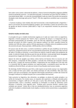 BNB – Atualidades – Prof. Cássio Albernaz
www.acasadoconcurseiro.com.br 141
Sem saber como conter a demanda de dólares, o Banco Central da República Argentina (BCRA)
continua perdendo reservas – na sexta-feira passada, o montante caiu para US$ 29,7 bilhões, o
mais baixo desde 2006 -, e o clima de intranquilidade é cada vez maior. De acordo com pesquisa
divulgada neste domingo pelo jornal “Clarín”, 75% dos argentinos acreditam que a economia
vai mal.
– É preciso mudança. Este modelo não está funcionando e está empobrecendo a Argentina –
disse o ex-ministro da Economia Roberto Lavagna, que comandou a pasta nos primeiros anos
de gestão de Nestor Kirchner (2003-2007) e hoje é um importante membro do peronismo
dissidente.
Cenário mudou em dois anos
A sensação de que o modelo kirchnerista esgotou-se é cada vez maior entre os argentinos.
Segundo a mesma pesquisa do “Clarín”, hoje o aumento de preços e a insegurança são as
principais preocupações da sociedade. Cerca de 55% dos argentinos acham que a situação
pessoal vai piorar em 2014 e apenas 12% esperam melhora. Em 2011, quando Cristina foi
reeleita com 54% dos votos, apenas 12% dos apontavam a inflação como um problema central
da economia do país. Nesse período, o BCRA perdeu US$ 21,5 bilhões.
Em pouco mais de dois anos, o cenário econômico e político do país modificou-se de forma
expressiva. A Argentina passou de ter uma presidente onipresente, que falava por rede nacional
de rádio e TV todas as semanas, a uma Cristina em silêncio, ainda às voltas com problemas de
saúde. A chefe de Estado não fala ao país há mais de 40 dias e neste período foram divulgadas
pouquíssimas imagens de Cristina, em meio a fortes rumores sobre sua saúde.
Apesar da onda de apagões que deixou vários bairros de Buenos Aires às escuras por até
três semanas, a disparada do dólar paralelo, a pressão dos sindicatos por reajustes salariais
de até 35%, a sangria de reservas do BCRA, a expectativa de uma inflação de 3,5% este mês
e a crescente falta de alguns produtos nos supermercados, a presidente passa seus dias na
residência oficial de Olivos, vai cada vez menos à Casa Rosada e permanece calada.
No domingo, Kicillof embarcou para Paris, onde espera-se que tente avançar nas negociações
com o Clube de Paris para saldar uma dívida estimada em US$ 10 bilhões. Não está claro,
porém, qual será sua proposta, mas segundo informações extraoficiais a ordem de Cristina foi
conseguir melhorar as relações do país com a comunidade internacional.
Tudo aumenta na Argentina, dos alimentos, ao pedágio, os planos de saúde privados e as
tarifas de transporte. Em muitos casos, os reajustes são superiores a inflação calculada pelos
economistas e chegam a 50% de um mês para o outro. Nos últimos dias, algumas redes de
supermercados, como o Carrefour, ampliaram as limitações na venda de alimentos como
biscoitos e macarrão. Uma legenda avisa: "Produto para consumo familiar: máximo duas
unidades por pessoa". Ainda não se fala em desabastecimento, mas na economia argentina
tudo tem mudado e se deteriorado muito rápido, e o temor entre economistas e a população é
grande.
 