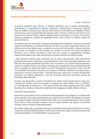 www.acasadoconcurseiro.com.br142
Brasil quer reforçar laços comerciais com países ricos
O Globo – 10/01/2014
O governo brasileiro quer reforçar as relações comerciais com os países desenvolvidos,
aproveitando a recuperação de algumas economias, notadamente a americana. Segundo
disse ao GLOBO o assessor para Assuntos Internacionais da Presidência da República, Marco
Aurélio Garcia, esta reaproximação não significa, porém, retomar a ideia de uma Área de Livre
Comércio das Américas (Alca), projeto sepultado pelo ex-presidente Luiz Inácio Lula da Silva.
Tampouco abandonar a política de integração Sul-Sul, entre o Brasil e as demais nações em
desenvolvimento.
Ele ressaltou que, por outro lado, a Europa ainda está bastante fragilizada e talvez por isso esteja
reagindo timidamente à proposta do Mercosul de abrir uma ampla negociação comercial. As
ofertas entre os dois blocos, para a criação de uma zona de livre comércio, estavam previstas
para ocorrer em meados do mês passado. No entanto, de acordo com fontes do governo
brasileiro, isso só deverá acontecer no mês que vem, porque os negociadores europeus
alegaram dificuldades para obter aval de todos os países membros da União Europeia.
– Nós queremos reforçar laços comerciais com os países desenvolvidos. Mas enfrentamos
problemas gravíssimos, sobretudo o do protecionismo, que marca as grandes potências e que
dificulta uma relação equilibrada. Que fique claro, no entanto, que o Brasil não está disposto a
reanimar o cadáver da Alca, como alguns analistas vêm propondo em forma disfarçada quando
fazem a apologia da Aliança do Pacífico e da TPP (Transpacific Partnership). Como essa TPP
traz embutida uma política anti-China, ela começa a enfrentar resistências em países latino-
americanos, como é o caso do Chile – afirmou Garcia que, junto com o ministro das Relações
Exteriores, Luiz Alberto Figueiredo, é um dos principais articulares da política externa da
presidente Dilma Rousseff.
Ao fazer essa declaração, o assessor presidencial se referia a dois grandes blocos comerciais:
a Aliança do Pacífico, criada ano passado e composta por Chile, México, Peru e Colômbia,
em contraposição ao Mercosul; e a TPP, parceria que está sendo negociada por EUA, Japão,
Austrália, Peru, Malásia, Vietnã, Nova Zelândia, Chile, Cingapura, Canadá, México e Brunei.
EUA são 2º maior parceiro
Garcia disse que a política Sul-Sul, desenhada ainda no governo Lula, chegou a ser subestimada
anteriormente, mas acabou representando uma “aguda e premonitória" percepção da evolução
da situação mundial na primeira década deste século. Um novo grupo de países, entre os quais
Brasil, China e Índia, emergia a passava a ter um papel decisivo, não apenas na economia
mundial, como na própria configuração global.
Os Estados Unidos são os segundos principais compradores de produtos brasileiros. Em 2013,
compraram US$ 24,9 bilhões do Brasil. A China ficou em primeiro lugar como país de destino de
nossas exportações, com US$ 46 bilhões no ano passado.
 