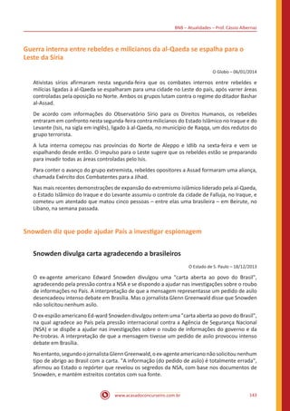 BNB – Atualidades – Prof. Cássio Albernaz
www.acasadoconcurseiro.com.br 143
Guerra interna entre rebeldes e milicianos da al-Qaeda se espalha para o
Leste da Síria
O Globo – 06/01/2014
Ativistas sírios afirmaram nesta segunda-feira que os combates internos entre rebeldes e
milícias ligadas à al-Qaeda se espalharam para uma cidade no Leste do país, após varrer áreas
controladas pela oposição no Norte. Ambos os grupos lutam contra o regime do ditador Bashar
al-Assad.
De acordo com informações do Observatório Sírio para os Direitos Humanos, os rebeldes
entraram em confronto nesta segunda-feira contra milicianos do Estado Islâmico no Iraque e do
Levante (Isis, na sigla em inglês), ligado à al-Qaeda, no município de Raqqa, um dos redutos do
grupo terrorista.
A luta interna começou nas províncias do Norte de Aleppo e Idlib na sexta-feira e vem se
espalhando desde então. O impulso para o Leste sugere que os rebeldes estão se preparando
para invadir todas as áreas controladas pelo Isis.
Para conter o avanço do grupo extremista, rebeldes opositores a Assad formaram uma aliança,
chamada Exército dos Combatentes para a Jihad.
Nas mais recentes demonstrações de expansão do extremismo islâmico liderado pela al-Qaeda,
o Estado Islâmico do Iraque e do Levante assumiu o controle da cidade de Falluja, no Iraque, e
cometeu um atentado que matou cinco pessoas – entre elas uma brasileira – em Beirute, no
Líbano, na semana passada.
Snowden diz que pode ajudar País a investigar espionagem
Snowden divulga carta agradecendo a brasileiros
O Estado de S. Paulo – 18/12/2013
O ex-agente americano Edward Snowden divulgou uma "carta aberta ao povo do Brasil",
agradecendo pela pressão contra a NSA e se dispondo a ajudar nas investigações sobre o roubo
de informações no País. A interpretação de que a mensagem representasse um pedido de asilo
desencadeou intenso debate em Brasília. Mas o jornalista Glenn Greenwald disse que Snowden
não solicitou nenhum asilo.
O ex-espião americano Ed-ward Snowden divulgou ontem uma "carta aberta ao povo do Brasil",
na qual agradece ao País pela pressão internacional contra a Agência de Segurança Nacional
(NSA) e se dispõe a ajudar nas investigações sobre o roubo de informações do governo e da
Pe-trobras. A interpretação de que a mensagem tivesse um pedido de asilo provocou intenso
debate em Brasília.
Noentanto,segundoojornalistaGlennGreenwald,oex-agenteamericanonãosolicitounenhum
tipo de abrigo ao Brasil com a carta. "A informação (do pedido de asilo) é totalmente errada",
afirmou ao Estado o repórter que revelou os segredos da NSA, com base nos documentos de
Snowden, e mantém estreitos contatos com sua fonte.
 