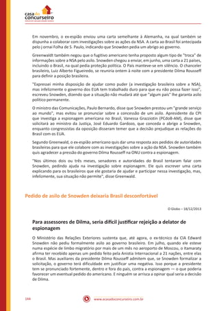 www.acasadoconcurseiro.com.br144
Em novembro, o ex-espião enviou uma carta semelhante à Alemanha, na qual também se
dispunha a colaborar com investigações sobre as ações da NSA. A carta ao Brasil foi antecipada
pelo j ornai Folha de S. Paulo, indicando que Snowden pedia um abrigo ao governo.
Greenwaldt também negou que o fugitivo americano tenha proposto algum tipo de "troca" de
informações sobre a NSA pelo asilo. Snowden chegou a enviar, em junho, uma carta a 21 países,
incluindo o Brasil, na qual pedia proteção política. O País manteve-se em silêncio. O chanceler
brasileiro, Luiz Alberto Figueiredo, se reuniria ontem à noite com a presidente Dilma Rousseff
para definir a posição brasileira.
"Expressei minha disposição de ajudar como puder (a investigação brasileira sobre a NSA),
mas infelizmente o governo dos EUA tem trabalhado duro para que eu não possa fazer isso",
escreveu Snowden, dizendo que a situação não mudará até que "algum país" lhe garanta asilo
político permanente.
O ministro das Comunicações, Paulo Bernardo, disse que Snowden prestou um "grande serviço
ao mundo", mas evitou se pronunciar sobre a concessão de um asilo. Apresidente da CPI
que investiga a espionagem americana no Brasil, Vanessa Grazziotin (PCdoB-AM), disse que
solicitará ao ministro da Justiça, José Eduardo Gardozo, que conceda o abrigo a Snowden,
enquanto congressistas da oposição disseram temer que a decisão prejudique as relações do
Brasil com os EUA.
Segundo Greenwald, o ex-espião americano quis dar uma resposta aos pedidos de autoridades
brasileiras para que ele colabore com as investigações sobre a ação da NSA. Snowden também
quis agradecer a pressão do governo Dilma Rousseff na ONU contra a espionagem.
"Nos últimos dois ou três meses, senadores e autoridades do Brasil tentaram falar com
Snowden, pedindo ajuda na investigação sobre espionagem. Ele quis escrever uma carta
explicando para os brasileiros que ele gostaria de ajudar e participar nessa investigação, mas,
infelizmente, sua situação não permite", disse Greenwald.
Pedido de asilo de Snowden deixaria Brasil desconfortável
O Globo – 18/12/2013
Para assessores de Dilma, seria difícil justificar rejeição a delator de
espionagem
O Ministério das Relações Exteriores sustenta que, até agora, o ex-técnico da CIA Edward
Snowden não pediu formalmente asilo ao governo brasileiro. Em julho, quando ele esteve
numa espécie de limbo migratório por mais de um mês no aeroporto de Moscou, o Itamaraty
afirma ter recebido apenas um pedido feito pela Anistia Internacional a 21 nações, entre elas
o Brasil. Mas auxiliares da presidente Dilma Rousseff admitem que, se Snowden formalizar a
solicitação, o governo terá dificuldade em justificar uma negativa. Isso porque a presidente
tem se pronunciado fortemente, dentro e fora do país, contra a espionagem — o que poderia
favorecer um eventual pedido do americano. E ninguém se arrisca a opinar qual seria a decisão
de Dilma.
 